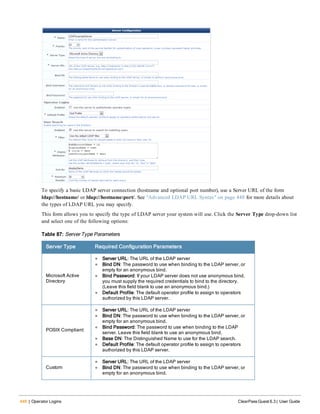446 | Operator Logins ClearPass Guest 6.3 | User Guide
To specify a basic LDAP server connection (hostname and optional port number), use a Server URL of the form
ldap://hostname/ or ldap://hostname:port/. See "Advanced LDAP URL Syntax" on page 448 for more details about
the types of LDAP URL you may specify.
This form allows you to specify the type of LDAP server your system will use. Click the Server Type drop-down list
and select one of the following options:
Server Type Required Configuration Parameters
Microsoft Active
Directory
l Server URL: The URL of the LDAP server
l Bind DN: The password to use when binding to the LDAP server, or
empty for an anonymous bind.
l Bind Password: If your LDAP server does not use anonymous bind,
you must supply the required credentials to bind to the directory.
(Leave this field blank to use an anonymous bind.)
l Default Profile: The default operator profile to assign to operators
authorized by this LDAP server.
POSIX Compliant:
l Server URL: The URL of the LDAP server
l Bind DN: The password to use when binding to the LDAP server, or
empty for an anonymous bind.
l Bind Password: The password to use when binding to the LDAP
server. Leave this field blank to use an anonymous bind.
l Base DN: The Distinguished Name to use for the LDAP search.
l Default Profile: The default operator profile to assign to operators
authorized by this LDAP server.
Custom
l Server URL: The URL of the LDAP server
l Bind DN: The password to use when binding to the LDAP server, or
empty for an anonymous bind.
Table 87: Server Type Parameters
 