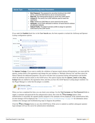 Server Type Required Configuration Parameters
l Bind Password: The password to use when binding to the LDAP
server. Leave this field blank to use an anonymous bind.
l Base DN: The Distinguished Name to use for the LDAP search.
l Unique ID: The name of an LDAP attribute used to match the
username.
l Filter: Additional LDAP filters to use to search for the server.
l Attributes: List of LDAP attributes to retrieve. Or leave bland to retrieve
all attributes (default).
l Default Profile: The default operator profile to assign to operators
authorized by this LDAP server.
If you mark the Enabled check box in the User Search area, the form expands to include the AirGroup and Sponsor
Lookup configuration options.
For Sponsor Lookups, if you want to enable the validation of sponsor emails during self-registration, you must add the
sponsor_lookup field to the registration and change the user interface to "Multiple selection list" and then check the
Select2 Options for additional properties. The server will then look up sponsors during self-registration and double-
check the attribute used for emails on the LDAP server. This option requires that the sponsor_email and do_ldap_
lookup fields are enabled in the registration form, and that you have the LDAP Sponsor Lookup plugin installed. Use
the Plugin Manager to verify that this plugin is available.
When you have completed the form, you can check your settings. Use the Test Username and Test Password fields to
supply a username and password for the authentication check, then click the Test Settings button. If the
authentication is successful, the operator profile assigned to the username will be displayed. If the authentication fails,
an error message will be displayed. See "LDAP Operator Server Troubleshooting" on page 449 for information about
common error messages and troubleshooting steps to diagnose the problem.
Click the Save Changes button to save this LDAP Server. If the server is marked as enabled, subsequent operator
login attempts will use this server for authentication immediately.
ClearPass Guest 6.3 | User Guide Operator Logins | 447
 