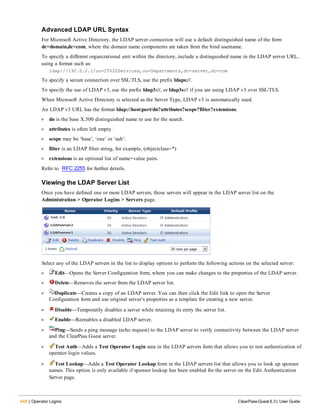 448 | Operator Logins ClearPass Guest 6.3 | User Guide
Advanced LDAP URL Syntax
For Microsoft Active Directory, the LDAP server connection will use a default distinguished name of the form
dc=domain,dc=com, where the domain name components are taken from the bind username.
To specify a different organizational unit within the directory, include a distinguished name in the LDAP server URL,
using a format such as:
ldap://192.0.2.1/ou=IT%20Services,ou=Departments,dc=server,dc=com
To specify a secure connection over SSL/TLS, use the prefix ldaps://.
To specify the use of LDAP v3, use the prefix ldap3://, or ldap3s:// if you are using LDAP v3 over SSL/TLS.
When Microsoft Active Directory is selected as the Server Type, LDAP v3 is automatically used.
An LDAP v3 URL has the format ldap://host:port/dn?attributes?scope?filter?extensions.
l dn is the base X.500 distinguished name to use for the search.
l attributes is often left empty.
l scope may be ‘base’, ‘one’ or ‘sub’.
l filter is an LDAP filter string, for example, (objectclass=*)
l extensions is an optional list of name=value pairs.
Refer to RFC 2255 for further details.
Viewing the LDAP Server List
Once you have defined one or more LDAP servers, those servers will appear in the LDAP server list on the
Administration > Operator Logins > Servers page.
Select any of the LDAP servers in the list to display options to perform the following actions on the selected server:
l Edit—Opens the Server Configuration form, where you can make changes to the properties of the LDAP server.
l Delete—Removes the server from the LDAP server list.
l Duplicate—Creates a copy of an LDAP server. You can then click the Edit link to open the Server
Configuration form and use original server’s properties as a template for creating a new server.
l Disable—Temporarily disables a server while retaining its entry the server list.
l Enable—Reenables a disabled LDAP server.
l Ping—Sends a ping message (echo request) to the LDAP server to verify connectivity between the LDAP server
and the ClearPass Guest server.
l Test Auth—Adds a Test Operator Login area in the LDAP servers form that allows you to test authentication of
operator login values.
l Test Lookup—Adds a Test Operator Lookup form in the LDAP servers list that allows you to look up sponsor
names. This option is only available if sponsor lookup has been enabled for the server on the Edit Authentication
Server page.
 