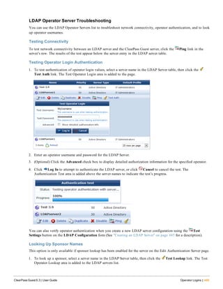 LDAP Operator Server Troubleshooting
You can use the LDAP Operator Servers list to troubleshoot network connectivity, operator authentication, and to look
up operator usernames.
Testing Connectivity
To test network connectivity between an LDAP server and the ClearPass Guest server, click the Ping link in the
server’s row. The results of the test appear below the server entry in the LDAP server table.
Testing Operator Login Authentication
1. To test authentication of operator login values, select a server name in the LDAP Server table, then click the
Test Auth link. The Test Operator Login area is added to the page.
2. Enter an operator username and password for the LDAP Server.
3. (Optional) Click the Advanced check box to display detailed authorization information for the specified operator.
4. Click Log In to attempt to authenticate the LDAP server, or click Cancel to cancel the test. The
Authentication Test area is added above the server names to indicate the test’s progress.
You can also verify operator authentication when you create a new LDAP server configuration using the Test
Settings button on the LDAP Configuration form (See "Creating an LDAP Server" on page 445 for a description).
Looking Up Sponsor Names
This option is only available if sponsor lookup has been enabled for the server on the Edit Authentication Server page.
1. To look up a sponsor, select a server name in the LDAP Server table, then click the Test Lookup link. The Test
Operator Lookup area is added to the LDAP servers list.
ClearPass Guest 6.3 | User Guide Operator Logins | 449
 