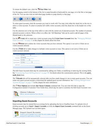 To restore the default view, click the Clear Filter link.
Use the paging control at the bottom of the list to jump forwards or backwards by one page, or to the first or last page
of the list. You can also click an individual page number to jump directly to that page.
To select guest accounts, click the accounts you want to work with. You may click either the check box or the row to
select a visitor account. To select or unselect all visible visitor accounts, click the check box in the header row of the
table.
Use the selection row at the top of the table to work with the current set of selected accounts. The number of currently
selected accounts is shown. When a filter is in effect, the “All Matching” link can be used to add all pages of the
filtered result to the selection.
Use the Create tab to create new visitor accounts using the Create Guest Accounts form. See "Managing Multiple
Guest Accounts " on page 43 in this chapter for details about this form.
Use the Delete tab to delete the visitor accounts that you have selected. This option is not active if there are no
visitor accounts selected.
Use the Edit tab to make changes to multiple visitor accounts at once. This option is not active if there are no
visitor accounts selected.
The Edit Guest Accounts form may be customized by adding new fields, or modifying or removing the existing fields.
See "Customizing Guest Self-Registration" on page 302 for details about this customization process. This is the guest_
multi_form form.
The Results tab will be automatically selected after you have made changes to one or more guest accounts. You can
create new guest account receipts or download the updated guest account information. See "Creating Multiple Guest
Account Receipts" on page 37 in this chapter for more information.
The More Options tab includes the Choose Columns command link. You can click this link to open the
Configuration module’s Customize View Fields form, which may be used to customize the Edit Guest Accounts view.
Importing Guest Accounts
Guest accounts may be created from an existing list by uploading the list to ClearPass Guest. To upload a list of
existing accounts, go to Guest > Import Accounts, or click the Import Guest Accounts command link on the Guest
Manager page. The Upload User List form opens.
ClearPass Guest 6.3 | User Guide Guest Manager | 45
 
