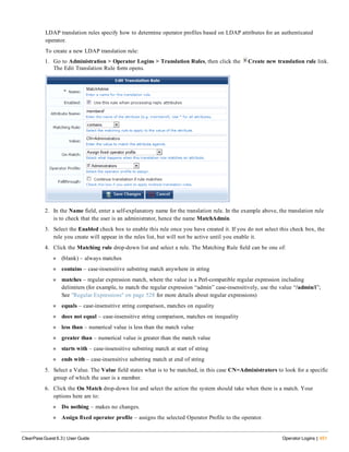 LDAP translation rules specify how to determine operator profiles based on LDAP attributes for an authenticated
operator.
To create a new LDAP translation rule:
1. Go to Administration > Operator Logins > Translation Rules, then click the Create new translation rule link.
The Edit Translation Rule form opens.
2. In the Name field, enter a self-explanatory name for the translation rule. In the example above, the translation rule
is to check that the user is an administrator, hence the name MatchAdmin.
3. Select the Enabled check box to enable this rule once you have created it. If you do not select this check box, the
rule you create will appear in the rules list, but will not be active until you enable it.
4. Click the Matching rule drop-down list and select a rule. The Matching Rule field can be one of:
n (blank) – always matches
n contains – case-insensitive substring match anywhere in string
n matches – regular expression match, where the value is a Perl-compatible regular expression including
delimiters (for example, to match the regular expression “admin” case-insensitively, use the value “/admin/i”;
See "Regular Expressions" on page 528 for more details about regular expressions)
n equals – case-insensitive string comparison, matches on equality
n does not equal – case-insensitive string comparison, matches on inequality
n less than – numerical value is less than the match value
n greater than – numerical value is greater than the match value
n starts with – case-insensitive substring match at start of string
n ends with – case-insensitive substring match at end of string
5. Select a Value. The Value field states what is to be matched, in this case CN=Administrators to look for a specific
group of which the user is a member.
6. Click the On Match drop-down list and select the action the system should take when there is a match. Your
options here are to:
n Do nothing – makes no changes.
n Assign fixed operator profile – assigns the selected Operator Profile to the operator.
ClearPass Guest 6.3 | User Guide Operator Logins | 451
 