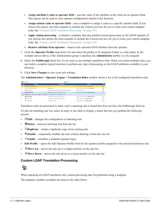 452 | Operator Logins ClearPass Guest 6.3 | User Guide
n Assign attribute’s value to operator field – uses the value of the attribute as the value for an operator field.
This option can be used to store operator configuration details in the directory.
n Assign custom value to operator field – uses a template to assign a value to a specific operator field. If you
choose this option, the form expands to include the Custom text box for you to enter your custom template
code. See "Custom LDAP Translation Processing" on page 452.
n Apply custom processing – evaluates a template that may perform custom processing on the LDAP operator. If
you choose this option, the form expands to include the Custom text box for you to enter your custom template
code. See "Custom LDAP Translation Processing" on page 452.
n Remove attribute from operator – removes the selected LDAP attribute from the operator.
7. Click the Operator Profile drop-down list and select the profile to be assigned if there is a rule match. In the
example shown above, if the Administrator group is matched, the Administrator profile is to be assigned.
8. Select the Fallthrough check box if you want to use multiple translation rules. When you create multiple rules, you
can build a complete logical structure to perform any type of processing on the LDAP attributes available in your
directory.
9. Click Save Changes to save your rule settings.
The Administration > Operator Logins > Translation Rules window shows a list of all configured translation rules.
Translation rules are processed in order, until a matching rule is found that does not have the Fallthrough field set.
To edit the matching rule list, select an entry in the table to display a menu that lets you perform the following
actions:
l Edit – changes the configuration of matching rule
l Delete – removes matching rule from the list
l Duplicate – creates a duplicate copy of an existing rule
l Disable – temporarily disables the rule without deleting it from the rule list
l Enable – reenables a disabled operator login
l Edit Profile – opens the Edit Operator Profile form for the operator profile assigned to the selected translation rule
l Move Up – moves the rule up to a higher priority on the rule list
l Move Down – moves the rule down to a lower priority on the rule list
Custom LDAP Translation Processing
When matching an LDAP translation rule, custom processing may be performed using a template.
The template variables available are listed in the table below.
 