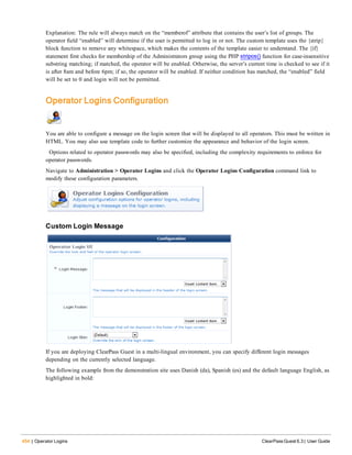 454 | Operator Logins ClearPass Guest 6.3 | User Guide
Explanation: The rule will always match on the “memberof” attribute that contains the user’s list of groups. The
operator field “enabled” will determine if the user is permitted to log in or not. The custom template uses the {strip}
block function to remove any whitespace, which makes the contents of the template easier to understand. The {if}
statement first checks for membership of the Administrators group using the PHP stripos() function for case-insensitive
substring matching; if matched, the operator will be enabled. Otherwise, the server’s current time is checked to see if it
is after 8am and before 6pm; if so, the operator will be enabled. If neither condition has matched, the “enabled” field
will be set to 0 and login will not be permitted.
Operator Logins Configuration
You are able to configure a message on the login screen that will be displayed to all operators. This must be written in
HTML. You may also use template code to further customize the appearance and behavior of the login screen.
Options related to operator passwords may also be specified, including the complexity requirements to enforce for
operator passwords.
Navigate to Administration > Operator Logins and click the Operator Logins Configuration command link to
modify these configuration parameters.
Custom Login Message
If you are deploying ClearPass Guest in a multi-lingual environment, you can specify different login messages
depending on the currently selected language.
The following example from the demonstration site uses Danish (da), Spanish (es) and the default language English, as
highlighted in bold:
 