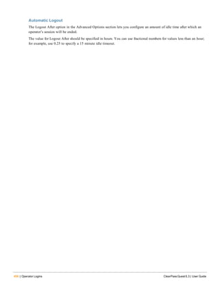 456 | Operator Logins ClearPass Guest 6.3 | User Guide
Automatic Logout
The Logout After option in the Advanced Options section lets you configure an amount of idle time after which an
operator’s session will be ended.
The value for Logout After should be specified in hours. You can use fractional numbers for values less than an hour;
for example, use 0.25 to specify a 15 minute idle timeout.
 