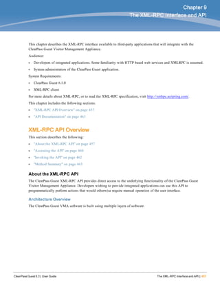 ClearPass Guest 6.3 | User Guide The XML-RPC Interface and API | 457
Chapter 9
The XML-RPC Interface and API
This chapter describes the XML-RPC interface available to third-party applications that will integrate with the
ClearPass Guest Visitor Management Appliance.
Audience:
l Developers of integrated applications. Some familiarity with HTTP based web services and XMLRPC is assumed.
l System administrators of the ClearPass Guest application.
System Requirements:
l ClearPass Guest 6.1.0
l XML-RPC client
For more details about XML-RPC, or to read the XML-RPC specification, visit http://xmlrpc.scripting.com/.
This chapter includes the following sections:
l "XML-RPC API Overview" on page 457
l "API Documentation" on page 463
XML-RPC API Overview
This section describes the following:
l "About the XML-RPC API" on page 457
l "Accessing the API" on page 460
l "Invoking the API" on page 462
l "Method Summary" on page 463
About the XML-RPC API
The ClearPass Guest XML-RPC API provides direct access to the underlying functionality of the ClearPass Guest
Visitor Management Appliance. Developers wishing to provide integrated applications can use this API to
programmatically perform actions that would otherwise require manual operation of the user interface.
Architecture Overview
The ClearPass Guest VMA software is built using multiple layers of software.
 