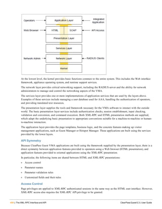 458 | The XML-RPC Interface and API ClearPass Guest 6.3 | User Guide
At the lowest level, the kernel provides basic functions common to the entire system. This includes the Web interface
framework, appliance operating system, and runtime support services.
The network layer provides critical networking support, including the RADIUS server and the ability for network
administrators to manage and control the networking aspects of the VMA.
The services layer provides one or more implementations of application services that are used by the layers above.
Examples of these services include managing a user database used for AAA, handling the authentication of operators,
and providing translated text resources.
The presentation layer supplies the tools and framework necessary for the VMA software to interact with the outside
world. The basic presentation layer services include authentication checks, session establishment, input checking,
validation and conversion, and command execution. Both XML-RPC and HTML presentation methods are supplied,
which adapt the underlying basic presentation to appropriate conventions suitable for a machine-to-machine or human-
to-machine interaction.
The application layer provides the page templates, business logic, and the concrete features making up visitor
management applications, such as Guest Manager or Hotspot Manager. These applications are built using the services
provided by the lower layers.
API Symmetry
Because ClearPass Guest VMA applications are built using the framework supplied by the presentation layer, there is a
direct symmetry between application features provided to operators using a Web browser (HTML presentation), and
application features provided to external applications using the XML-RPC presentation.
In particular, the following items are shared between HTML and XML-RPC presentations:
l Access control
l Parameter names
l Parameter validation rules
l Customized fields and their rules
Access Control
Page privileges are applied to XML-RPC authenticated sessions in the same way as the HTML user interface. However,
XML-RPC access also requires the XML-RPC API privilege to be granted.
 