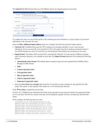 46 | Guest Manager ClearPass Guest 6.3 | User Guide
The Upload User List form provides you with different options for importing guest account data.
To complete the form, you must either specify a file containing account information, or type or paste in the account
information to the Accounts Text area.
Select the Show additional import options check box to display the following advanced import options:
l Character Set: ClearPass Guest uses the UTF-8 character set encoding internally to store visitor account
information. If your accounts file is not encoded in UTF-8, the import may fail or produce unexpected results if
non-ASCII characters are used. To avoid this, you should specify what character set encoding you are using.
l Import format: The format of the accounts file is automatically detected. You may specify a different encoding
type if automatic detection is not suitable for your data. The Import Format drop-down list includes the following
options:
n Automatically detect format (This default option recognizes guest accounts exported from ClearPass Policy
Manager in XML format)
n XML
n Comma separated values
n Tab separated values
n Pipe (|) separated values
n Colon (:) separated values
n Semicolon (;) separated values
l Select the Force first row as header row check box if your data contains a header row that specifies the field
names. This option is only required if the header row is not automatically detected.
Click Next Step to upload the account data.
In step 2 of 3, ClearPass Guest determines the format of the uploaded account data and matches the appropriate fields
are m to the data. The first few records in the data will be displayed, together with any automatically detected field
names.
In this example, the following data was used:
username,visitor_name,password,expire_time
demo005,Demo five,secret005,2011-06-10 09:00
demo006,Demo six,secret006,2011-06-11 10:00
demo007,Demo seven,secret007,2011-06-12 11:00
demo008,Demo eight,secret008,2011-06-13 12:00
demo009,Demo nine,secret009,2011-06-13 12:00
demo010,Demo ten,secret010,2011-06-13 12:00
demo011,Demo eleven,secret011,2011-06-13 12:00
 