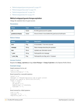 464 | The XML-RPC Interface and API ClearPass Guest 6.3 | User Guide
l "Method amigopod.guest.reset.password" on page 473
l "Method amigopod.mac.create" on page 474
l "Method amigopod.mac.edit" on page 476
l "Method amigopod.mac.list" on page 478
Method amigopod.guest.change.expiration
Change the expiration time of a guest account.
Parameters
Name Type Description
uid Scalar ID of the guest account to update
guestaccountexpiry Scalar Amount of time in hours before the guest account will expire
Return Values
Name Type Description
error Flag 0 if successful, 1 if an error occurred
message String Status message describing the operation
item Struct Updated user information record
*_error String Field-specific error message
*_error_flag Flag Field-specific error flag, set to 1 if present
Access Control
Requires the change_expiration privilege (Guest Manager > Change Expiration in the Operator Profile Editor).
Example Usage
Sample parameters for the call:
'uid' => 162,
'guestaccountexpiry' => 24,
Result returned by a successful operation:
'error' => 0,
'message' => 'Changed expiration time of guest account
Account will expire at 2014-11-28 23:27:00',
'item' => array (
'id' => 162,
'do_expire' => 4,
'expire_time' => 1196256420,
'username' => '',
)
Result returned by a failed operation:
'uid' => 162,
'username' => '',
'expiration_time' => '',
 