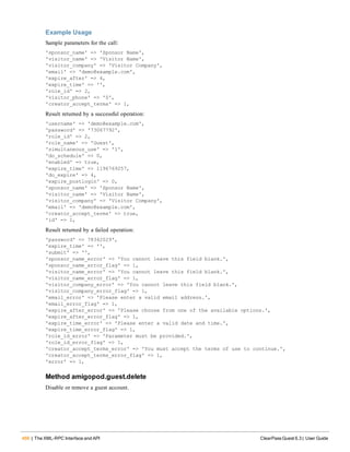 466 | The XML-RPC Interface and API ClearPass Guest 6.3 | User Guide
Example Usage
Sample parameters for the call:
'sponsor_name' => 'Sponsor Name',
'visitor_name' => 'Visitor Name',
'visitor_company' => 'Visitor Company',
'email' => 'demo@example.com',
'expire_after' => 4,
'expire_time' => '',
'role_id' => 2,
'visitor_phone' => '0',
'creator_accept_terms' => 1,
Result returned by a successful operation:
'username' => 'demo@example.com',
'password' => '73067792',
'role_id' => 2,
'role_name' => 'Guest',
'simultaneous_use' => '1',
'do_schedule' => 0,
'enabled' => true,
'expire_time' => 1196769257,
'do_expire' => 4,
'expire_postlogin' => 0,
'sponsor_name' => 'Sponsor Name',
'visitor_name' => 'Visitor Name',
'visitor_company' => 'Visitor Company',
'email' => 'demo@example.com',
'creator_accept_terms' => true,
'id' => 1,
Result returned by a failed operation:
'password' => 78342029',
'expire_time' => '',
'submit' => '',
'sponsor_name_error' => 'You cannot leave this field blank.',
'sponsor_name_error_flag' => 1,
'visitor_name_error' => 'You cannot leave this field blank.',
'visitor_name_error_flag' => 1,
'visitor_company_error' => 'You cannot leave this field blank.',
'visitor_company_error_flag' => 1,
'email_error' => 'Please enter a valid email address.',
'email_error_flag' => 1,
'expire_after_error' => 'Please choose from one of the available options.',
'expire_after_error_flag' => 1,
'expire_time_error' => 'Please enter a valid date and time.',
'expire_time_error_flag' => 1,
'role_id_error' => 'Parameter must be provided.',
'role_id_error_flag' => 1,
'creator_accept_terms_error' => 'You must accept the terms of use to continue.',
'creator_accept_terms_error_flag' => 1,
'error' => 1,
Method amigopod.guest.delete
Disable or remove a guest account.
 