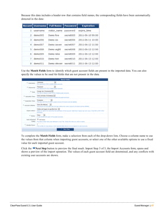 Because this data includes a header row that contains field names, the corresponding fields have been automatically
detected in the data:
Use the Match Fields form to identify which guest account fields are present in the imported data. You can also
specify the values to be used for fields that are not present in the data.
To complete the Match Fields form, make a selection from each of the drop-down lists. Choose a column name to use
the values from that column when importing guest accounts, or select one of the other available options to use a fixed
value for each imported guest account.
Click the Next Step button to preview the final result. Import Step 3 of 3, the Import Accounts form, opens and
shows a preview of the import operation. The values of each guest account field are determined, and any conflicts with
existing user accounts are shown.
ClearPass Guest 6.3 | User Guide Guest Manager | 47
 