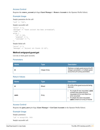 Access Control
Requires the remove_account privilege (Guest Manager > Remove Accounts in the Operator Profile Editor).
Example Usage
Sample parameters for the call:
'uid' => '162',
Sample successful call:
'error' => 0,
'message' => 'Guest account has been re-enabled',
'item' =>
array (
'id' => 162,
'enabled' => 1,
'username' => '',
),
Sample failed call:
'error' => 1,
'message' => 'Account not found: ID 162',
Method amigopod.guest.get
List one or more guest accounts.
Parameters
Name Type Description
id Integer Array
Retrieve a single guest account by ID
(integer parameter), or multiple guest
accounts by ID (array parameter)
Return Values
Name Type Description
id Mixed
ID or IDs of the guest accounts being
returned
users Array
l If a single ID was requested, users
contains the guest account
requested (or an error field if an
error occurred)
l If multiple IDs were requested,
users contains an array of results
Access Control
Requires the guest_users privilege (Guest Manager > List Guest Accounts in the Operator Profile Editor).
Example Usage
Sample parameters:
'id' => array(150, 162)
Sample successful call:
ClearPass Guest 6.3 | User Guide The XML-RPC Interface and API | 471
 