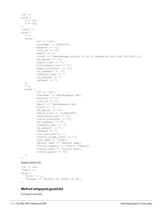 472 | The XML-RPC Interface and API ClearPass Guest 6.3 | User Guide
'id' =>
array (
0 => 150,
1 => 162,
),
'users' =>
array (
0 =>
array (
'id' => '150',
'username' => '44454318',
'enabled' => '1',
'role_id' => '2',
'email' => '',
'notes' => 'GuestManager account 22 of 30 created by root from 192.168.2.3',
'do_expire' => '0',
'expire_time' => '',
'simultaneous_use' => '1',
'expire_postlogin' => '0',
'do_schedule' => '0',
'schedule_time' => '',
'ip_address' => '',
'netmask' => '',
),
1 =>
array (
'id' => '162',
'username' => 'demo@example.com',
'enabled' => '1',
'role_id' => '2',
'email' => 'demo@example.com',
'notes' => '',
'do_expire' => '4',
'expire_time' => '1196253480',
'simultanous_use' => '1',
'expire_postlogin' => '0',
'do_schedule' => '0',
'schedule_time' => '',
'ip_address' => '',
'netmask' => '',
'auto_send_sms' => '',
'creator_accept_terms' => '1',
'role_name' => 'Guest',
'sponsor_name' => 'Sponsor Name',
'visitor_company' => 'Visitor Company',
'visitor_name' => 'Visitor Name',
'visitor_phone' => '0',
),
),
Sample failed call:
'id' => 162,
'users' =>
array (
'error' => 1,
'message' => 'Account not found: ID 162',
),
Method amigopod.guest.list
List guest accounts.
 