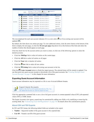48 | Guest Manager ClearPass Guest 6.3 | User Guide
The icon displayed for each user account indicates if it is a new entry ( ) or if an existing user account will be
updated ( ).
By default, this form shows ten entries per page. To view additional entries, click the arrow button at the bottom of the
form to display the next page, or click the 10 rows per page drop-down list at the bottom of the form and select the
number of entries that should appear on each page.
Click the check box by the account entries you want to create, or click one of the following options to select the
desired accounts:
l Click the ThisPage link to select all entries on the current page.
l Click the All link to select all entries on all pages
l Click the None link to deselect all entries
l Click the New link to select all new entries
l Click the Existing link to select all existing user accounts in the list.
Click the Create Accounts button to finish the import process. The selected items will be created or updated. You
can then print new guest account receipts or download a list of the guest accounts. See "Creating Multiple Guest
Account Receipts" on page 37 in this chapter for more information.
Exporting Guest Account Information
Guest account information may be exported to a file in one of several different formats.
Click the appropriate command link to save a list of all guest accounts in comma-separated values (CSV), tab-separated
values (TSV), or XML format.
The Export Accounts view (guest_export) may be customized by adding new fields, or by modifying or removing the
existing fields. See "Customizing Guest Self-Registration" on page 302 for details about this customization process.
About CSV and TSV Exports
In CSV and TSV format, the following default fields are included in the export:
l Number – Sequential number of the guest account in the exported data
l User ID – Numeric user ID of the guest account
 