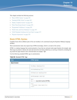 ClearPass Guest 6.3 | User Guide Reference | 481
Chapter 10
Reference
This chapter includes the following sections:
l "Basic HTML Syntax" on page 481
l "Standard HTML Styles" on page 482
l "Smarty Template Syntax" on page 484
l "Date/Time Format Syntax" on page 499
l "Programmer’s Reference" on page 502
l "Field, Form, and View Reference" on page 507
l "LDAP Standard Attributes for User Class" on page 527
l "Regular Expressions" on page 528
Basic HTML Syntax
ClearPass Guest allows different parts of the user interface to be customized using the Hypertext Markup Language
(HTML).
Most customization tasks only require basic HTML knowledge, which is covered in this section.
HTML is a markup language that consists primarily of tags that are enclosed inside angle brackets, for example, <p>.
Most tags are paired to indicate the start and end of the text being marked up; an end tag is formed by including the
tag inside the angle brackets with a forward slash, for example, </p>.
Use the following standard HTML tags in customization:
Item HTML Syntax
Basic Content
<h1>Main Heading</h1>
<h2>Subheading</h2>
<h3>Section heading</h3>
<p>Paragraph text</p>
<br>
<br /> – equivalent syntax (XHTML)
<ul>
<li>List item text</li>
</ul>
Table 94: Standard HTML Tags
 