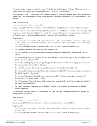 The contents of the variable are printed in a <pre> block. Use the attribute “export=1” to use PHP’s var_export()
format, or omit this attribute to get the default behavior – PHP’s var_dump() format.
Use the attribute “html=1” to escape any HTML special characters in the content. This can also be done with attribute
“export=html”, and is recommended for use in most situations (so that any embedded HTML is not interpreted by the
browser).
nwa_commandlink
{nwa_commandlink} … {/nwa_commandlink}
Smarty registered block function. Generates a “command link” consisting of an icon, main text and explanatory text.
Command links are block elements and are roughly the equivalent of a form button. A command link is typically used
to represent a choice the user should make to proceed. The command link contains an icon, command text (that sums
up the action taken by the command link), and any explanatory text needed for the command.
Usage example:
{nwa_commandlink icon="images" command="Command Link" linkwidth="400" commandclass="nwaImpo
rtant" text="This is a sentence explaining the command." textclass="nwaInfo"}link_here.php{
/nwa_commandlink}
l The “icon” parameter is the SRC to the image of the icon. This should normally be a relative path.
l The “command” parameter is the main text of the command link.
l The “text” parameter is the explanatory text describing the action that lies behind the command link. (This is
optional.)
l The “linkwidth” parameter, if specified, indicates the width of the command link in pixels. This should be at least
250; the recommended value is 400.
l The “width” and “height” parameters, if specified, provide the dimensions of the icon to display. If not specified,
this is automatically determined from the image.
l The “onclick” parameter, if specified, provides the contents for the onclick attribute of the link.
l The “commandclass” parameter, if specified, sets the class attribute of the DIV element enclosing the command text.
The default class is “nwaImportant”.
l The “textclass” parameter, if specified, sets the class attribute of the P element enclosing the command link’s
descriptive text. The default class is “nwaInfo”.
l The “alt” parameter, if specified, sets the ALT attribute of the command link’s icon. If not specified, the default alt
text used is the command text.
l The “target” parameter, if specified, sets the TARGET attribute of the hyperlink. If not specified, no TARGET
attribute is provided.
The body of the element is the HREF of the command link. The “icon” and “command” parameters are required. All
other parameters are optional.
nwa_iconlink
{nwa_iconlink} … {/nwa_iconlink}
Smarty registered block function. Generates a combined icon and text link to a specified URL.
Usage example:
{nwa_iconlink icon="images/icon-info22.png" text="More Information"}more_information.php{/n
wa_iconlink}
l The “icon” parameter is the SRC to the image of the icon. This should normally be a relative path.
ClearPass Guest 6.3 | User Guide Reference | 487
 