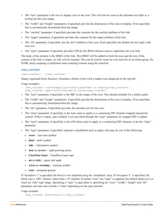 488 | Reference ClearPass Guest 6.3 | User Guide
l The “text” parameter is the text to display next to the icon. This will also be used as the alternate text (that is, a
tooltip) for the icon image.
l The “width” and “height” parameters, if specified, provide the dimensions of the icon to display. If not specified,
this is automatically determined from the image.
l The “onclick” parameter, if specified, provides the contents for the onclick attribute of the link.
l The “target” parameter, if specified, provides the contents for the target attribute of the link.
l The “alt” parameter, if specified, sets the ALT attribute of the icon. If not specified, the default alt text used is the
icon text.
l The “style” parameter, if specified, provides CSS for the SPAN element used to implement the icon link.
The body of the element is the HREF of the link. This HREF will be added to both the icon and the text. If the
content of the link is empty, no link will be inserted. This can be used to insert an icon and text as an inline group. No
HTML entity escaping is performed when inserting content using this function.
nwa_icontext
{nwa_icontext} … {/nwa_icontext}
Smarty registered block function. Generates a block of text with a marker icon displayed in the top left.
Usage examples:
{nwa_icontext icon="images/icon-info22.png"}Text to display{/nwa_icontext}
{nwa_icontext type="info"}Information block{/nwa_icontext}
l The “icon” parameter, if specified, is the SRC to the image of the icon. This should normally be a relative path.
l The “width” and “height” parameters, if specified, provide the dimensions of the icon to display. If not specified,
this is automatically determined from the image.
l The “alt” parameter, if specified, provides the alternate text for the icon.
l The “class” parameter, if specified, is the style name to apply to a containing DIV element wrapped around the
content. If this is empty, and a default is not provided through the “type” parameter, no wrapper DIV is added.
l The “style” parameter, if specified, is the CSS inline style to apply to a containing DIV element, as for the “class”
parameter.
l The “type” parameter, if specified, indicates a predefined style to apply; this may be one of the following:
n error – red cross symbol
n fatal – skull symbol
n info – information symbol
n note (or arrow) – right-pointing arrow
n ClearPass Guest – ClearPass Guest logo
n ok (or tick) – green tick mark
n warn (or warning) – warning symbol
n wait – animated spinner
If “noindent=1” is specified, the block is not indented using the ‘nwaIndent’ style. If “novspace=1” is specified, the
block uses a ‘DIV’ element, rather than a ‘P’ element. If neither “icon” nor “type” is supplied, the default behavior is to
insert an “info” type image. Specifying a “type” is equivalent to specifying an “icon", “width", “height” and “alt”
parameter, and may also include a “class” depending on the type selected.
Usage example:
{nwa_icontext struct=$error}{/nwa_icontext}
 