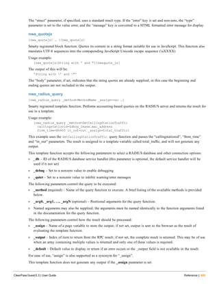 The “struct” parameter, if specified, uses a standard result type. If the “error” key is set and non-zero, the “type”
parameter is set to the value error, and the “message” key is converted to a HTML formatted error message for display.
nwa_quotejs
{nwa_quotejs} … {/nwa_quotejs}
Smarty registered block function. Quotes its content in a string format suitable for use in JavaScript. This function also
translates UTF-8 sequences into the corresponding JavaScript Unicode escape sequence (uXXXX)
Usage example:
{nwa_quotejs}String with ' and "{/nwaquote_js}
The output of this will be:
'String with ' and "'
The “body” parameter, if set, indicates that the string quotes are already supplied; in this case the beginning and
ending quotes are not included in the output.
nwa_radius_query
{nwa_radius_query _method=MethodName _assign=var …}
Smarty registered template function. Performs accounting-based queries on the RADIUS server and returns the result for
use in a template.
Usage example:
{nwa_radius_query _method=GetCallingStationTraffic
callingstationid=$dhcp_lease.mac_address
from_time=86400 in_out=out _assign=total_traffic}
This example uses the GetCallingStationTraffic query function and passes the “callingstationid”, “from_time”
and “in_out” parameters. The result is assigned to a template variable called total_traffic, and will not generate any
output.
This template function accepts the following parameters to select a RADIUS database and other connection options:
l _db – ID of the RADIUS database service handler (this parameter is optional, the default service handler will be
used if it not set)
l _debug – Set to a nonzero value to enable debugging
l _quiet – Set to a nonzero value to inhibit warning/error messages
The following parameters control the query to be executed:
l _method (required) – Name of the query function to execute. A brief listing of the available methods is provided
below.
l _arg0, _arg1, …, _argN (optional) – Positional arguments for the query function.
l Named arguments may also be supplied; the arguments must be named identically to the function arguments listed
in the documentation for the query function.
The following parameters control how the result should be processed:
l _assign – Name of a page variable to store the output; if not set, output is sent to the browser as the result of
evaluating the template function.
l _output – Index of item to return from the RPC result; if not set, the complete result is returned. This may be of use
when an array containing multiple values is returned and only one of these values is required.
l _default – Default value to display or return if an error occurs or the _output field is not available in the result.
For ease of use, “assign” is also supported as a synonym for “_assign”.
This template function does not generate any output if the _assign parameter is set.
ClearPass Guest 6.3 | User Guide Reference | 489
 