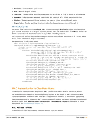 l Username – Username for the guest account
l Role – Role for the guest account
l Activation – Date and time at which the guest account will be activated, or “N/A” if there is no activation time
l Expiration – Date and time at which the guest account will expire, or “N/A” if there is no expiration time
l Lifetime – The guest account’s lifetime in minutes after login, or 0 if the account lifetime is not set
l Expire Action – Number specifying the action to take when the guest account expires (0 through 4)
About XML Exports
The default XML format consists of a <GuestUsers> element containing a <GuestUser> element for each exported
guest account. The numeric ID of the guest account is provided as the “id” attribute of the <GuestUser> element. This
format is compatible with the ClearPass Policy Manager XML format for guest users.
The values for both standard and custom fields for guest accounts are exported as the contents of an XML tag, where
the tag has the same name as the guest account field.
An example XML export is given below:
<?xml version="1.0" encoding="UTF-8" standalone="true"?>
<MyContents xmlns="http://www.example.com/myapiDefs/1.0">
<MyHeader version="6.0" exportTime="Sun, 16 Dec 2012 16:36:03 PST"/>
<GuestUsers>
<GuestUser guestType="USER" enabled="true" sponsorName="55480025"
expiryTime="2012-12-04 13:39:25" startTime="1969-12-31 16:00:00"
password="08654361" name="55480025">
<GuestUserTags tagValue="Hotspot Services self-provisioned guest account
Source IP: 10.11.10.254 MAC: unknown Plan: Free Access x 1 Transaction
Amount: $0.00 Invoice Number: P-15 Transaction ID: " tagName="notes"/>
<GuestUserTags tagValue="2" tagName="[Role ID]"/>
<GuestUserTags tagValue="1" tagName="do_expire"/>
<GuestUserTags tagValue="1" tagName="simultaneous_use"/>
<GuestUserTags tagValue="ff" tagName="Company Name"/>
<GuestUserTags tagValue="2012-12-04 12:39:14" tagName="Create Time"/>
<GuestUserTags tagValue="fff@df" tagName="Email"/>
<GuestUserTags tagValue="ff" tagName="first_name"/>
<GuestUserTags tagValue="plan0" tagName="hotspot_plan_id"/>
<GuestUserTags tagValue="Free Access" tagName="hotspot_plan_name"/>
<GuestUserTags tagValue="ff" tagName="last_name"/>
<GuestUserTags tagValue="ff ff" tagName="Visitor Name"/>
<GuestUserTags tagValue="ff" tagName="zip"/>
</GuestUser>
MAC Authentication in ClearPass Guest
ClearPass Guest supports a number of options for MAC Authentication and the ability to authenticate devices.
The advanced features described in this section generally require a WLAN capable of MAC authentication with
captive portal fallback. Please refer to the Aruba WLAN documentation for setting up the controller appropriately.
To verify that you have the most recent MAC Authentication Plugin installed and enabled before you configure these
advanced features, go to Administration > Plugin Manager > List Available Plugins. For information on plugin
management, see "Plugin Manager " on page 395.
MAC Address Formats
Different vendors format the client MAC address in different ways—for example:
ClearPass Guest 6.3 | User Guide Guest Manager | 49
 