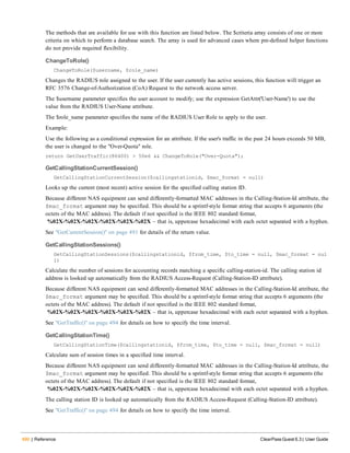 490 | Reference ClearPass Guest 6.3 | User Guide
The methods that are available for use with this function are listed below. The $criteria array consists of one or more
criteria on which to perform a database search. The array is used for advanced cases where pre-defined helper functions
do not provide required flexibility.
ChangeToRole()
ChangeToRole($username, $role_name)
Changes the RADIUS role assigned to the user. If the user currently has active sessions, this function will trigger an
RFC 3576 Change-of-Authorization (CoA) Request to the network access server.
The $username parameter specifies the user account to modify; use the expression GetAttr('User-Name') to use the
value from the RADIUS User-Name attribute.
The $role_name parameter specifies the name of the RADIUS User Role to apply to the user.
Example:
Use the following as a conditional expression for an attribute. If the user's traffic in the past 24 hours exceeds 50 MB,
the user is changed to the "Over-Quota" role.
return GetUserTraffic(86400) > 50e6 && ChangeToRole("Over-Quota");
GetCallingStationCurrentSession()
GetCallingStationCurrentSession($callingstationid, $mac_format = null)
Looks up the current (most recent) active session for the specified calling station ID.
Because different NAS equipment can send differently-formatted MAC addresses in the Calling-Station-Id attribute, the
$mac_format argument may be specified. This should be a sprintf-style format string that accepts 6 arguments (the
octets of the MAC address). The default if not specified is the IEEE 802 standard format,
%02X-%02X-%02X-%02X-%02X-%02X – that is, uppercase hexadecimal with each octet separated with a hyphen.
See "GetCurrentSession()" on page 491 for details of the return value.
GetCallingStationSessions()
GetCallingStationSessions($callingstationid, $from_time, $to_time = null, $mac_format = nul
l)
Calculate the number of sessions for accounting records matching a specific calling-station-id. The calling station id
address is looked up automatically from the RADIUS Access-Request (Calling-Station-ID attribute).
Because different NAS equipment can send differently-formatted MAC addresses in the Calling-Station-Id attribute, the
$mac_format argument may be specified. This should be a sprintf-style format string that accepts 6 arguments (the
octets of the MAC address). The default if not specified is the IEEE 802 standard format,
%02X-%02X-%02X-%02X-%02X-%02X – that is, uppercase hexadecimal with each octet separated with a hyphen.
See "GetTraffic()" on page 494 for details on how to specify the time interval.
GetCallingStationTime()
GetCallingStationTime($callingstationid, $from_time, $to_time = null, $mac_format = null)
Calculate sum of session times in a specified time interval.
Because different NAS equipment can send differently-formatted MAC addresses in the Calling-Station-Id attribute, the
$mac_format argument may be specified. This should be a sprintf-style format string that accepts 6 arguments (the
octets of the MAC address). The default if not specified is the IEEE 802 standard format,
%02X-%02X-%02X-%02X-%02X-%02X – that is, uppercase hexadecimal with each octet separated with a hyphen.
The calling station ID is looked up automatically from the RADIUS Access-Request (Calling-Station-ID attribute).
See "GetTraffic()" on page 494 for details on how to specify the time interval.
 