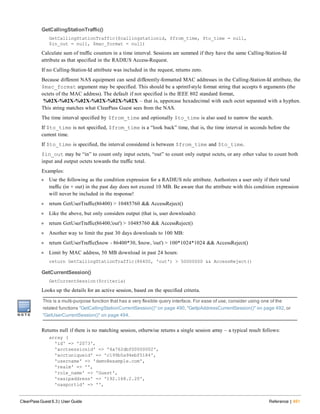 GetCallingStationTraffic()
GetCallingStationTraffic($callingstationid, $from_time, $to_time = null,
$in_out = null, $mac_format = null)
Calculate sum of traffic counters in a time interval. Sessions are summed if they have the same Calling-Station-Id
attribute as that specified in the RADIUS Access-Request.
If no Calling-Station-Id attribute was included in the request, returns zero.
Because different NAS equipment can send differently-formatted MAC addresses in the Calling-Station-Id attribute, the
$mac_format argument may be specified. This should be a sprintf-style format string that accepts 6 arguments (the
octets of the MAC address). The default if not specified is the IEEE 802 standard format,
%02X-%02X-%02X-%02X-%02X-%02X – that is, uppercase hexadecimal with each octet separated with a hyphen.
This string matches what ClearPass Guest sees from the NAS.
The time interval specified by $from_time and optionally $to_time is also used to narrow the search.
If $to_time is not specified, $from_time is a “look back” time, that is, the time interval in seconds before the
current time.
If $to_time is specified, the interval considered is between $from_time and $to_time.
$in_out may be “in” to count only input octets, “out” to count only output octets, or any other value to count both
input and output octets towards the traffic total.
Examples:
l Use the following as the condition expression for a RADIUS role attribute. Authorizes a user only if their total
traffic (in + out) in the past day does not exceed 10 MB. Be aware that the attribute with this condition expression
will never be included in the response!
l return GetUserTraffic(86400) > 10485760 && AccessReject()
l Like the above, but only considers output (that is, user downloads):
l return GetUserTraffic(86400,'out') > 10485760 && AccessReject()
l Another way to limit the past 30 days downloads to 100 MB:
l return GetUserTraffic($now - 86400*30, $now, 'out') > 100*1024*1024 && AccessReject()
l Limit by MAC address, 50 MB download in past 24 hours:
return GetCallingStationTraffic(86400, 'out') > 50000000 && AccessReject()
GetCurrentSession()
GetCurrentSession($criteria)
Looks up the details for an active session, based on the specified criteria.
This is a multi-purpose function that has a very flexible query interface. For ease of use, consider using one of the
related functions "GetCallingStationCurrentSession()" on page 490, "GetIpAddressCurrentSession()" on page 492, or
"GetUserCurrentSession()" on page 494.
Returns null if there is no matching session, otherwise returns a single session array – a typical result follows:
array (
'id' => '2073',
'acctsessionid' => '4a762dbf00000002',
'acctuniqueid' => 'c199b5a94ebf5184',
'username' => 'demo@example.com',
'realm' => '',
'role_name' => 'Guest',
'nasipaddress' => '192.168.2.20',
'nasportid' => '',
ClearPass Guest 6.3 | User Guide Reference | 491
 