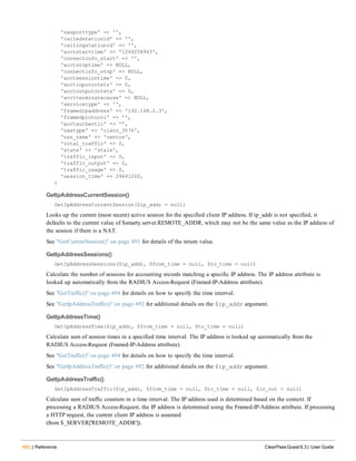 492 | Reference ClearPass Guest 6.3 | User Guide
'nasporttype' => '',
'calledstationid' => '',
'callingstationid' => '',
'acctstarttime' => '1249258943',
'connectinfo_start' => '',
'acctstoptime' => NULL,
'connectinfo_stop' => NULL,
'acctsessiontime' => 0,
'acctinputoctets' => 0,
'acctoutputoctets' => 0,
'acctterminatecause' => NULL,
'servicetype' => '',
'framedipaddress' => '192.168.2.3',
'framedprotocol' => '',
'acctauthentic' => '',
'nastype' => 'cisco_3576',
'nas_name' => 'centos',
'total_traffic' => 0,
'state' => 'stale',
'traffic_input' => 0,
'traffic_output' => 0,
'traffic_usage' => 0,
'session_time' => 29641260,
)
GetIpAddressCurrentSession()
GetIpAddressCurrentSession($ip_addr = null)
Looks up the current (most recent) active session for the specified client IP address. If ip_addr is not specified, it
defaults to the current value of $smarty.server.REMOTE_ADDR, which may not be the same value as the IP address of
the session if there is a NAT.
See "GetCurrentSession()" on page 491 for details of the return value.
GetIpAddressSessions()
GetIpAddressSessions($ip_addr, $from_time = null, $to_time = null)
Calculate the number of sessions for accounting records matching a specific IP address. The IP address attribute is
looked up automatically from the RADIUS Access-Request (Framed-IP-Address attribute).
See "GetTraffic()" on page 494 for details on how to specify the time interval.
See "GetIpAddressTraffic()" on page 492 for additional details on the $ip_addr argument.
GetIpAddressTime()
GetIpAddressTime($ip_addr, $from_time = null, $to_time = null)
Calculate sum of session times in a specified time interval. The IP address is looked up automatically from the
RADIUS Access-Request (Framed-IP-Address attribute).
See "GetTraffic()" on page 494 for details on how to specify the time interval.
See "GetIpAddressTraffic()" on page 492 for additional details on the $ip_addr argument.
GetIpAddressTraffic()
GetIpAddressTraffic($ip_addr, $from_time = null, $to_time = null, $in_out = null)
Calculate sum of traffic counters in a time interval. The IP address used is determined based on the context. If
processing a RADIUS Access-Request, the IP address is determined using the Framed-IP-Address attribute. If processing
a HTTP request, the current client IP address is assumed
(from $_SERVER['REMOTE_ADDR']).
 