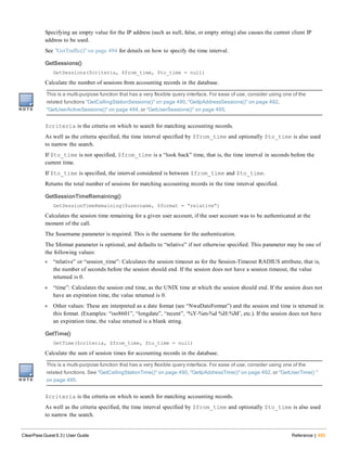 Specifying an empty value for the IP address (such as null, false, or empty string) also causes the current client IP
address to be used.
See "GetTraffic()" on page 494 for details on how to specify the time interval.
GetSessions()
GetSessions($criteria, $from_time, $to_time = null)
Calculate the number of sessions from accounting records in the database.
This is a multi-purpose function that has a very flexible query interface. For ease of use, consider using one of the
related functions "GetCallingStationSessions()" on page 490, "GetIpAddressSessions()" on page 492,
"GetUserActiveSessions()" on page 494, or "GetUserSessions()" on page 495.
$criteria is the criteria on which to search for matching accounting records.
As well as the criteria specified, the time interval specified by $from_time and optionally $to_time is also used
to narrow the search.
If $to_time is not specified, $from_time is a “look back” time, that is, the time interval in seconds before the
current time.
If $to_time is specified, the interval considered is between $from_time and $to_time.
Returns the total number of sessions for matching accounting records in the time interval specified.
GetSessionTimeRemaining()
GetSessionTimeRemaining($username, $format = “relative”)
Calculates the session time remaining for a given user account, if the user account was to be authenticated at the
moment of the call.
The $username parameter is required. This is the username for the authentication.
The $format parameter is optional, and defaults to “relative” if not otherwise specified. This parameter may be one of
the following values:
l “relative” or “session_time”: Calculates the session timeout as for the Session-Timeout RADIUS attribute, that is,
the number of seconds before the session should end. If the session does not have a session timeout, the value
returned is 0.
l “time”: Calculates the session end time, as the UNIX time at which the session should end. If the session does not
have an expiration time, the value returned is 0.
l Other values: These are interpreted as a date format (see “NwaDateFormat”) and the session end time is returned in
this format. (Examples: “iso8601”, “longdate”, “recent”, ‘%Y-%m-%d %H:%M’, etc.). If the session does not have
an expiration time, the value returned is a blank string.
GetTime()
GetTime($criteria, $from_time, $to_time = null)
Calculate the sum of session times for accounting records in the database.
This is a multi-purpose function that has a very flexible query interface. For ease of use, consider using one of the
related functions. See "GetCallingStationTime()" on page 490, "GetIpAddressTime()" on page 492, or "GetUserTime() "
on page 495.
$criteria is the criteria on which to search for matching accounting records.
As well as the criteria specified, the time interval specified by $from_time and optionally $to_time is also used
to narrow the search.
ClearPass Guest 6.3 | User Guide Reference | 493
 