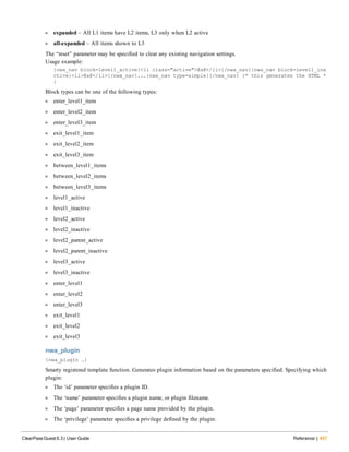 l expanded – All L1 items have L2 items, L3 only when L2 active
l all-expanded – All items shown to L3
The “reset” parameter may be specified to clear any existing navigation settings.
Usage example:
{nwa_nav block=level1_active}<li class="active">@a@</li>{/nwa_nav}{nwa_nav block=level1_ina
ctive}<li>@a@</li>{/nwa_nav}...{nwa_nav type=simple}{/nwa_nav} {* this generates the HTML *
}
Block types can be one of the following types:
l enter_level1_item
l enter_level2_item
l enter_level3_item
l exit_level1_item
l exit_level2_item
l exit_level3_item
l between_level1_items
l between_level2_items
l between_level3_items
l level1_active
l level1_inactive
l level2_active
l level2_inactive
l level2_parent_active
l level2_parent_inactive
l level3_active
l level3_inactive
l enter_level1
l enter_level2
l enter_level3
l exit_level1
l exit_level2
l exit_level3
nwa_plugin
{nwa_plugin …}
Smarty registered template function. Generates plugin information based on the parameters specified. Specifying which
plugin:
l The ‘id’ parameter specifies a plugin ID.
l The ‘name’ parameter specifies a plugin name, or plugin filename.
l The ‘page’ parameter specifies a page name provided by the plugin.
l The ‘privilege’ parameter specifies a privilege defined by the plugin.
ClearPass Guest 6.3 | User Guide Reference | 497
 