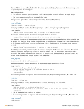 498 | Reference ClearPass Guest 6.3 | User Guide
If none of the above is specified, the default is the same as specifying the ‘page’ parameter with the current script name
as argument (that is, the current page).
Specifying the output:
l The ‘notfound’ parameter specifies the return value, if the plugin was not found (default is the empty string).
l The ‘output’ parameter specifies the metadata field to return
If ‘output’ is not specified, the default is ‘output=id’; that is, the plugin ID is returned.
nwa_privilege
{nwa_privilege} … {/nwa_privilege}
Smarty registered block function. Includes output only if a certain kind of privilege has been granted.
Usage examples:
{nwa_privilege access=create_user} .. content .. {/nwa_privilege}
The “access” parameter specifies the name of a privilege to check for any access.
{nwa_privilege readonly=create_user} .. content .. {/nwa_privilege}
The “readonly” (synonym “ro”) parameter specifies the name of a privilege to check for read-only access. Be aware that
an operator with read-write access also has read-only access. To include content if the user ONLY has read access, that
is, not if the user has full access, prefix the privilege name with a # character and use the parameter name “readonly”
(or “ro”).
{nwa_privilege full=create_user} .. content .. {/nwa_privilege}
The “full” (synonym “rw”) parameter specifies the name of a privilege to check for full read-write access. The “name”
parameter is the name of the privilege to check. If “name” is prefixed with a “!”, the output is included only if that
privilege is NOT granted (inverts the sense of the test). An optional “level” parameter may be specified, which is the
level of access to the privilege required (default is 0, or any access).
nwa_replace
{nwa_replace 1=… 2=…} … {/nwa_replace}
Smarty registered block function. Replace %1, %2, etc with the passed parameters 1=, 2=, etc.
Usage example:
{nwa_replace 1=$param1 2=$param2 ...}
This is the text resource to be replaced, where %1 and %2
are the arguments, etc.
{/nwa_replace}
The numbered parameters are expanded in the translated string with the positional arguments %1, %2 and so forth.
nwa_text
{nwa_text} … {/nwa_text}
Smarty registered block function. Translates the block’s content, if a language pack is available.
Usage example:
{nwa_text id=TEXT_ID 1=$param1 2=$param2 ...}
This is the text resource to be translated, where %1 and %2 are the arguments, etc.
{/nwa_text}
l The “id” parameter is the text ID of the resource.
l The numbered parameters are expanded in the translated string with the positional arguments %1, %2 and so forth.
nwa_userpref
{nwa_userpref …}
 