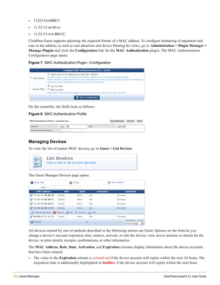 50 | Guest Manager ClearPass Guest 6.3 | User Guide
l 112233AABBCC
l 11:22:33:aa:bb:cc
l 11-22-33-AA-BB-CC
ClearPass Guest supports adjusting the expected format of a MAC address. To configure formatting of separators and
case in the address, as well as user detection and device filtering for views, go to Administration > Plugin Manager >
Manage Plugins and click the Configuration link for the MAC Authentication plugin. The MAC Authentication
Configuration page opens.
Figure 7 MAC Authentication Plugin—Configuration
On the controller, the fields look as follows:
Figure 8 MAC Authentication Profile
Managing Devices
To view the list of current MAC devices, go to Guest > List Devices.
The Guest Manager Devices page opens.
All devices created by one of methods described in the following section are listed. Options on the form let you
change a device’s account expiration date; remove, activate, or edit the device; view active sessions or details for the
device; or print details, receipts, confirmations, or other information.
The MAC Address, Role, State, Activation, and Expiration columns display information about the device accounts
that have been created:
l The value in the Expiration column is colored red if the device account will expire within the next 24 hours. The
expiration time is additionally highlighted in boldface if the device account will expire within the next hour.
 