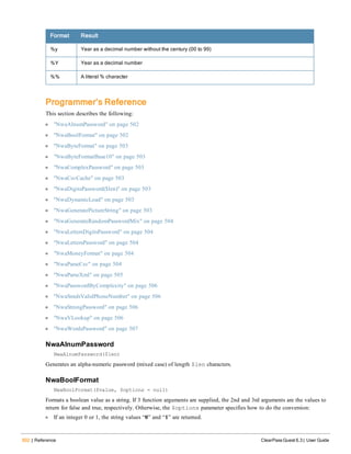 502 | Reference ClearPass Guest 6.3 | User Guide
Format Result
%y Year as a decimal number without the century (00 to 99)
%Y Year as a decimal number
%% A literal % character
Programmer’s Reference
This section describes the following:
l "NwaAlnumPassword" on page 502
l "NwaBoolFormat" on page 502
l "NwaByteFormat" on page 503
l "NwaByteFormatBase10" on page 503
l "NwaComplexPassword" on page 503
l "NwaCsvCache" on page 503
l "NwaDigitsPassword($len)" on page 503
l "NwaDynamicLoad" on page 503
l "NwaGeneratePictureString" on page 503
l "NwaGenerateRandomPasswordMix" on page 504
l "NwaLettersDigitsPassword" on page 504
l "NwaLettersPassword" on page 504
l "NwaMoneyFormat" on page 504
l "NwaParseCsv" on page 504
l "NwaParseXml" on page 505
l "NwaPasswordByComplexity" on page 506
l "NwaSmsIsValidPhoneNumber" on page 506
l "NwaStrongPassword" on page 506
l "NwaVLookup" on page 506
l "NwaWordsPassword" on page 507
NwaAlnumPassword
NwaAlnumPassword($len)
Generates an alpha-numeric password (mixed case) of length $len characters.
NwaBoolFormat
NwaBoolFormat($value, $options = null)
Formats a boolean value as a string. If 3 function arguments are supplied, the 2nd and 3rd arguments are the values to
return for false and true, respectively. Otherwise, the $options parameter specifies how to do the conversion:
l If an integer 0 or 1, the string values “0” and “1” are returned.
 