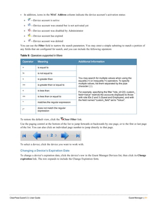 l In addition, icons in the MAC Address column indicate the device account’s activation status:
n —Device account is active
n —Device account was created but is not activated yet
n —Device account was disabled by Administrator
n —Device account has expired
n —Device account was deleted
You can use the Filter field to narrow the search parameters. You may enter a simple substring to match a portion of
any fields that are configured for search, and you can include the following operators:
Operator Meaning Additional Information
= is equal to
You may search for multiple values when using the
equality (=) or inequality !=) operators. To specify
multiple values, list them separated by the pipe
character ( | ).
For example, specifying the filter "role_id=2|3, custom_
field=Value" restricts the accounts displayed to those
with role IDs 2 and 3 (Guest and Employee), and with
the field named "custom_field" set to "Value".
!= is not equal to
> is greater than
>= is greater than or equal to
< is less than
<= is less than or equal to
~ matches the regular expression
!~
does not match the regular
expression
Table 9: Operators supported in filters
To restore the default view, click the Clear Filter link.
Use the paging control at the bottom of the list to jump forwards or backwards by one page, or to the first or last page
of the list. You can also click an individual page number to jump directly to that page.
To select a device, click the device you want to work with.
Changing a Device’s Expiration Date
To change a device’s expiration date, click the device’s row in the Guest Manager Devices list, then click its Change
expiration link. The row expands to include the Change Expiration form.
ClearPass Guest 6.3 | User Guide Guest Manager | 51
 