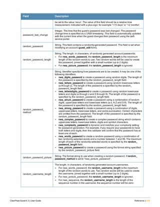 Field Description
be set to the value ‘recur’. The value of this field should be a relative time
measurement, indicated with a plus sign; for example “+15 days” or “+2 months”.
password_last_change
Integer. The time that the guest’s password was last changed. The password
change time is specified as a UNIX timestamp. This field is automatically updated
with the current time when the guest changes their password using the self-
service portal.
random_password
String. This field contains a randomly-generated password. This field is set when
modifying an account (guest_edit form).
random_password_length
String. The length, in characters, of randomly generated account passwords.
l For nwa_words_password, the random_password_length is the maximum
length of the random words to use. Two random words will be used to create
the password, joined together with a small number (up to 2 digits).
l For nwa_picture_password, the random_password_length is ignored.
random_password_
method
String. Identifier specifying how passwords are to be created. It may be one of the
following identifiers:
l nwa_digits_password to create a password using random digits. The length of
the password is specified by the random_password_length field.
l nwa_letters_password to create a password using random lowercase letters
(a through z). The length of the password is specified by the random_
password_length field.
l nwa_lettersdigits_password to create a password using random lowercase
letters and digits (a through z and 0 through 9). The length of the password is
specified by the random_password_length field.
l nwa_alnum_password to create a password using a combination of random
digits, uppercase letters and lowercase letters (a-z, A-Z and 0-9). The length of
the password is specified by the random_password_length field.
l nwa_strong_password to create a password using a combination of digits,
uppercase letters, lowercase letters, and some punctuation. Certain characters
are omitted from the password. The length of the password is specified by the
random_password_length field.
l nwa_complex_password to create a complex password string which contains
uppercase letters, lowercase letters, digits and symbol characters.
l nwa_complexity_password is dynamic and matches your complexity setting
for password generation. For example, if you require your passwords to have
both letters and digits, then this validator will confirm that the password has at
least one of each.
l nwa_words_password to create a random password using a combination of
two randomly-selected words and a number between 1 and 99. The maximum
length of each of the randomly-selected words is specified by the random_
password_length field.
l nwa_picture_password to create a password using the format string specified
by the random_password_picture field.
random_password_picture
String. The format string to use when creating a random password, if random_
password_method is set to “nwa_picture_password”.
random_username_length
The length, in characters, of randomly generated account usernames.
l For nwa_words_password, the random_username_length is the maximum
length of the random words to use. Two random words will be used to create
the username, joined together with a small number (up to 2 digits).
l For nwa_picture_password, the random_username_length is ignored.
l For nwa_sequence, the random_username_length is the length of the
sequence number in the username; the sequence number will be zero-
ClearPass Guest 6.3 | User Guide Reference | 513
 