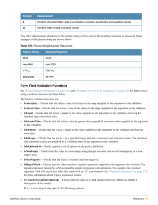 Symbol Replacement
& Random character (letter, digit or punctuation excluding apostrophe and quotation marks)
@ Random letter or digit, excluding vowels
Any other alphanumeric characters in the picture string will be used in the resulting username or password. Some
examples of the picture string are shown below:
Picture String Sample Password
#### 3728
user#### user3728
v^^#__ vQU3nj
@@@@@ Bh7Pm
Table 107: Picture String Example Passwords
Form Field Validation Functions
See "Form Validation Properties" on page 285, and "Examples of Form field Validation" on page 286 for details about
using validation functions for form fields.
The built-in validator functions are:
l IsArrayKey – Checks that the value is one of the keys in the array supplied as the argument to the validator.
l IsArrayValue – Checks that the value is one of the values in the array supplied as the argument to the validator.
l IsEqual – Checks that the value is equal to the value supplied as the argument to the validator, allowing for
standard type conversion rules.
l IsGreaterThan – Checks that the value is strictly greater than a specified minimum value supplied as the argument
to the validator.
l IsIdentical – Checks that the value is equal to the value supplied as the argument to the validator, and has the
same type.
l IsInRange – Checks that the value is in a specified range between a minimum and maximum value. The minimum
and maximum values are specified as a 2-element array as the argument to the validator.
l IsInOptionsList—Checks against a list of options in the policy definition.
l IsNonEmpty – Checks that the value is a non-empty string (length non-zero and not all whitespace), or a non-
empty array.
l IsNonNegative – Checks that the value is numeric and non-negative.
l IsRegexMatch – Checks that the value matches a regular expression supplied as the argument the validator. The
regular expression should be a Perl-compatible regular expression with delimiters. For example, the validator
argument /^a/i will match any value that starts with an “a”, case-insensitively. "Regular Expressions" on page 528
for more information about regular expression syntax.
l IsValidAirGroupSharedGroups – Checks that the value is a valid shared group list. Otherwise, returns a
description of the error(s).
If $arg is an array it may specify the following options:
ClearPass Guest 6.3 | User Guide Reference | 519
 
