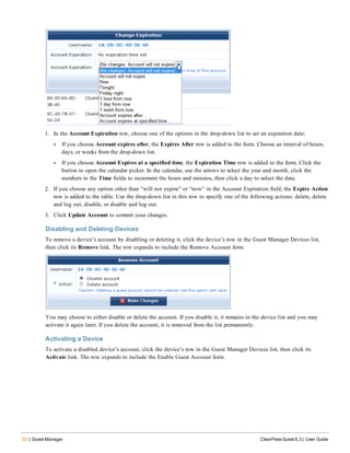 52 | Guest Manager ClearPass Guest 6.3 | User Guide
1. In the Account Expiration row, choose one of the options in the drop-down list to set an expiration date:
l If you choose Account expires after, the Expires After row is added to the form. Choose an interval of hours,
days, or weeks from the drop-down list.
l If you choose Account Expires at a specified time, the Expiration Time row is added to the form. Click the
button to open the calendar picker. In the calendar, use the arrows to select the year and month, click the
numbers in the Time fields to increment the hours and minutes, then click a day to select the date.
2. If you choose any option other than “will not expire” or “now” in the Account Expiration field, the Expire Action
row is added to the table. Use the drop-down list in this row to specify one of the following actions: delete, delete
and log out, disable, or disable and log out.
3. Click Update Account to commit your changes.
Disabling and Deleting Devices
To remove a device’s account by disabling or deleting it, click the device’s row in the Guest Manager Devices list,
then click its Remove link. The row expands to include the Remove Account form.
You may choose to either disable or delete the account. If you disable it, it remains in the device list and you may
activate it again later. If you delete the account, it is removed from the list permanently.
Activating a Device
To activate a disabled device’s account, click the device’s row in the Guest Manager Devices list, then click its
Activate link. The row expands to include the Enable Guest Account form.
 