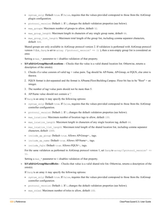 520 | Reference ClearPass Guest 6.3 | User Guide
n syntax_only: Default true. If false, requires that the values provided correspond to those from the AirGroup
plugin configuration.
n protocol_version: Default 2. If 1, changes the default validation properties (see below).
n max_groups: Maximum number of groups to allow, default 32.
n max_group_length: Maximum length in characters of any single group name, default 64.
n max_group_list_length: Maximum total length of the group list, including comma separator characters,
default 320.
Shared groups are only available in AirGroup protocol version 2. If validation is performed with AirGroup protocol
version 1 (i.e., $arg is set to array ('protocol_version' => 1) ), then a non-empty group list is considered an
error.
Setting a max_* parameter to 0 disables validation of that property.
l IsValidAirGroupSharedLocations – Checks that the value is a valid shared location list. Otherwise, returns a
description of the error(s).
1. Checks if a value consists of valid tag = value pairs. Tag should be AP-Name, AP-Group, or FQLN, else error is
thrown.
2. FQLN format is dot-separated and the format is APname.Floor.Building.Campus. Floor bit has to be "floor" + an
integer.
3. The number of tag=value pairs should not be more than 5.
4. AP-Name value should not contain a '.'
If $arg is an array it may specify the following options:
n syntax_only: Default true. If false, requires that the values provided correspond to those from the AirGroup
controller configuration.
n protocol_version: Default 2. If 1, changes the default validation properties (see below).
n max_locations: Maximum number of location tags to allow, default 100.
n max_location_length: Maximum length in characters of any single location tag, default 64.
n max_location_list_length: Maximum total length of the shared location list, including comma separator
characters, default 1000.
n include_ap_group: Default true. Allows AP-Group=... tags.
n include_ap_name: Default true. Allows AP-Name=... tags.
n include_fqln: Default true. Allows FQLN=... tags.
For the same validation as performed in AirGroup protocol version 1, set $arg to array('protocol_version' =>
1).
Setting a max_* parameter to 0 disables validation of that property.
l IsValidAirGroupSharedRoles – Checks that value is a valid shared role list. Otherwise, returns a description of the
error(s).
If $arg is an array it may specify the following options:
n syntax_only: Default true. If false, requires that the values provided correspond to those from the AirGroup
controller configuration.
n protocol_version: Default 2. If 1, changes the default validation properties (see below).
n max_roles: Maximum number of roles to allow, default 100.
 