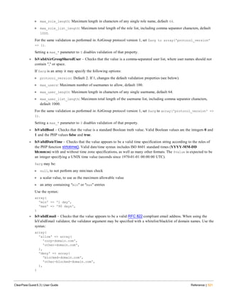 n max_role_length: Maximum length in characters of any single role name, default 64.
n max_role_list_length: Maximum total length of the role list, including comma separator characters, default
1000.
For the same validation as performed in AirGroup protocol version 1, set $arg to array('protocol_version'
=> 1).
Setting a max_* parameter to 0 disables validation of that property.
l IsValidAirGroupSharedUser – Checks that the value is a comma-separated user list, where user names should not
contain "," or space.
If $arg is an array it may specify the following options:
n protocol_version: Default 2. If 1, changes the default validation properties (see below).
n max_users: Maximum number of usernames to allow, default 100.
n max_user_length: Maximum length in characters of any single username, default 64.
n max_user_list_length: Maximum total length of the username list, including comma separator characters,
default 1000.
For the same validation as performed in AirGroup protocol version 1, set $arg to array('protocol_version' =>
1).
Setting a max_* parameter to 0 disables validation of that property.
l IsValidBool – Checks that the value is a standard Boolean truth value. Valid Boolean values are the integers 0 and
1 and the PHP values false and true.
l IsValidDateTime – Checks that the value appears to be a valid time specification string according to the rules of
the PHP function strtotime(). Valid date/time syntax includes ISO 8601 standard times (YYYY-MM-DD
hh:mm:ss) with and without time zone specifications, as well as many other formats. The $value is expected to be
an integer specifying a UNIX time value (seconds since 1970-01-01 00:00:00 UTC).
$arg may be:
n null, to not perform any min/max check
n a scalar value, to use as the maximum allowable value
n an array containing "min" or "max" entries
Use the syntax:
array(
'min' => '1 day',
'max' => '90 days',
)
l IsValidEmail – Checks that the value appears to be a valid RFC 822-compliant email address. When using the
IsValidEmail validator, the validator argument may be specified with a whitelist/blacklist of domain names. Use the
syntax:
array(
'allow' => array(
'corp-domain.com',
'other-domain.com',
),
'deny' => array(
'blocked-domain.com',
'other-blocked-domain.com',
),
)
ClearPass Guest 6.3 | User Guide Reference | 521
 