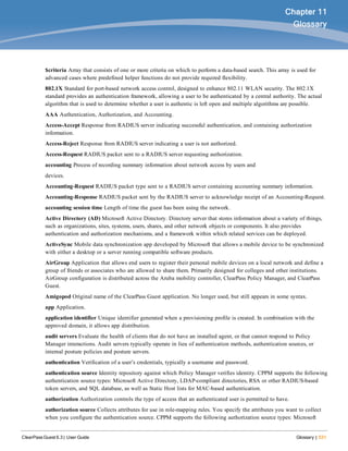 ClearPass Guest 6.3 | User Guide Glossary | 531
Chapter 11
Glossary
$criteria Array that consists of one or more criteria on which to perform a data-based search. This array is used for
advanced cases where predefined helper functions do not provide required flexibility.
802.1X Standard for port-based network access control, designed to enhance 802.11 WLAN security. The 802.1X
standard provides an authentication framework, allowing a user to be authenticated by a central authority. The actual
algorithm that is used to determine whether a user is authentic is left open and multiple algorithms are possible.
AAA Authentication, Authorization, and Accounting.
Access-Accept Response from RADIUS server indicating successful authentication, and containing authorization
information.
Access-Reject Response from RADIUS server indicating a user is not authorized.
Access-Request RADIUS packet sent to a RADIUS server requesting authorization.
accounting Process of recording summary information about network access by users and
devices.
Accounting-Request RADIUS packet type sent to a RADIUS server containing accounting summary information.
Accounting-Response RADIUS packet sent by the RADIUS server to acknowledge receipt of an Accounting-Request.
accounting session time Length of time the guest has been using the network.
Active Directory (AD) Microsoft Active Directory. Directory server that stores information about a variety of things,
such as organizations, sites, systems, users, shares, and other network objects or components. It also provides
authentication and authorization mechanisms, and a framework within which related services can be deployed.
ActiveSync Mobile data synchronization app developed by Microsoft that allows a mobile device to be synchronized
with either a desktop or a server running compatible software products.
AirGroup Application that allows end users to register their personal mobile devices on a local network and define a
group of friends or associates who are allowed to share them. Primarily designed for colleges and other institutions.
AirGroup configuration is distributed across the Aruba mobility controller, ClearPass Policy Manager, and ClearPass
Guest.
Amigopod Original name of the ClearPass Guest application. No longer used, but still appears in some syntax.
app Application.
application identifier Unique identifier generated when a provisioning profile is created. In combination with the
approved domain, it allows app distribution.
audit servers Evaluate the health of clients that do not have an installed agent, or that cannot respond to Policy
Manager interactions. Audit servers typically operate in lieu of authentication methods, authentication sources, or
internal posture policies and posture servers.
authentication Verification of a user’s credentials, typically a username and password.
authentication source Identity repository against which Policy Manager verifies identity. CPPM supports the following
authentication source types: Microsoft Active Directory, LDAP-compliant directories, RSA or other RADIUS-based
token servers, and SQL database, as well as Static Host lists for MAC-based authentication.
authorization Authorization controls the type of access that an authenticated user is permitted to have.
authorization source Collects attributes for use in role-mapping rules. You specify the attributes you want to collect
when you configure the authentication source. CPPM supports the following authorization source types: Microsoft
 