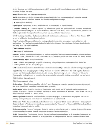 532 | Glossary ClearPass Guest 6.3 | User Guide
Active Directory, any LDAP compliant directory, RSA or other RADIUS-based token servers, and SQL database,
including the local user store.
bounce To shut down and restart a service or port.
BYOD Bring your own device.Refers to using personal mobile devices within an employer's enterprise network
infrastructure, and the associated network and resource management challenges.
CA See Certificate Authority.
captive portal Implemented by NAS. Provides access to network only to authorized users.
Certificate Authority (CA) Entity in a public key infrastructure system that issues certificates to clients. A certificate
signing request received by the CA is converted into a certificate when the CA adds a signature that is generated with
the CA’s private key. See digital certificate, private key, and public key infrastructure.
CHAP Challenge-Handshake Authentication Protocol. Authentication scheme used by Point to Point Protocol (PPP)
servers to validate the identity of remote clients.
ClearPass Access Management System for creating and enforcing policies across a network to all devices and
applications. The ClearPass integrated platform includes Policy Manager, Guest, Onboard, OnGuard, Insight, Profile,
AirGroup, MACTrac, and WorkSpace.
ClearPass Guest See Guest.
CoA Change of Authorization.
collectors Network elements providing data for profiling endpoints. The following collectors send endpoint attributes
to Profile: DHCP, Onboard, HTTP User Agent, MAC OUI, ActiveSync plugin, OnGuard, SNMP, and Subnet Scanner.
common name (CN) See distinguished name.
CPPM ClearPass Policy Manager. May refer to the Policy Manager application, or all applications within the
ClearPass platform. See also Policy Manager.
CRL Certificate revocation list. List of revoked certificates maintained by a certificate authority and regularly updated.
cryptobinding Short for cryptographic binding. Procedure in a tunneled EAP method that binds together the tunnel
protocol and the tunneled authentication method(s), ensuring the relationship between a collection of data assets.
Cryptographic binding focuses on protecting the server; mutual cryptographic binding protects both peer and server.
CSR Certificate Signing Request.
CSV Comma-separated values.
device category Classification describing a device's type—for example, computer, smartdevice, printer, access point,
and so on. One of three hierarchical elements in a device profile.
device family Within the device category, a classification based on the type of operating system or vendor—for
example, if the device category is Computer, the value for device family might be Windows, Linux, or Mac OS. One of
three hierarchical elements in a device profile.
device fingerprint Information collected about a device for the purpose of identification. Fingerprints can fully or
partially identify individual users or devices even when cookies are turned off.
device name Within the device family, a classification based on granular details such as OS version—for example, if
the device family is Windows, the value for device name might be Windows 7 or Windows 2008 Server. One of three
hierarchical elements in a device profile.
device provisioning Process of preparing a device for use on an enterprise network, by creating the appropriate access
credentials and setting up the network connection parameters. Same as onboarding.
DHCP Dynamic Host Configuration Protocol. An auto-configuration protocol used on IP networks. Computers or any
network peripherals that are connected to IP networks must be configured before they can communicate with other
 