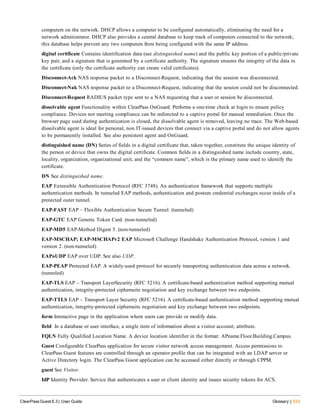 computers on the network. DHCP allows a computer to be configured automatically, eliminating the need for a
network administrator. DHCP also provides a central database to keep track of computers connected to the network;
this database helps prevent any two computers from being configured with the same IP address.
digital certificate Contains identification data (see distinguished name) and the public key portion of a public/private
key pair, and a signature that is generated by a certificate authority. The signature ensures the integrity of the data in
the certificate (only the certificate authority can create valid certificates).
Disconnect-Ack NAS response packet to a Disconnect-Request, indicating that the session was disconnected.
Disconnect-Nak NAS response packet to a Disconnect-Request, indicating that the session could not be disconnected.
Disconnect-Request RADIUS packet type sent to a NAS requesting that a user or session be disconnected.
dissolvable agent Functionality within ClearPass OnGuard. Performs a one-time check at login to ensure policy
compliance. Devices not meeting compliance can be redirected to a captive portal for manual remediation. Once the
browser page used during authentication is closed, the dissolvable agent is removed, leaving no trace. The Web-based
dissolvable agent is ideal for personal, non IT-issued devices that connect via a captive portal and do not allow agents
to be permanently installed. See also persistent agent and OnGuard.
distinguished name (DN) Series of fields in a digital certificate that, taken together, constitute the unique identity of
the person or device that owns the digital certificate. Common fields in a distinguished name include country, state,
locality, organization, organizational unit, and the “common name”, which is the primary name used to identify the
certificate.
DN See distinguished name.
EAP Extensible Authentication Protocol (RFC 3748). An authentication framework that supports multiple
authentication methods. In tunneled EAP methods, authentication and posture credential exchanges occur inside of a
protected outer tunnel.
EAP-FAST EAP – Flexible Authentication Secure Tunnel. (tunneled)
EAP-GTC EAP Generic Token Card. (non-tunneled)
EAP-MD5 EAP-Method Digest 5. (non-tunneled)
EAP-MSCHAP; EAP-MSCHAPv2 EAP Microsoft Challenge Handshake Authentication Protocol, version 1 and
version 2. (non-tunneled)
EAPoUDP EAP over UDP. See also UDP.
EAP-PEAP Protected EAP. A widely-used protocol for securely transporting authentication data across a network.
(tunneled)
EAP-TLS EAP – Transport LayerSecurity (RFC 5216). A certificate-based authentication method supporting mutual
authentication, integrity-protected ciphersuite negotiation and key exchange between two endpoints.
EAP-TTLS EAP – Transport Layer Security (RFC 5216). A certificate-based authentication method supporting mutual
authentication, integrity-protected ciphersuite negotiation and key exchange between two endpoints.
form Interactive page in the application where users can provide or modify data.
field In a database or user interface, a single item of information about a visitor account; attribute.
FQLN Fully Qualified Location Name. A device location identifier in the format: APname.Floor.Building.Campus.
Guest Configurable ClearPass application for secure visitor network access management. Access permissions to
ClearPass Guest features are controlled through an operator profile that can be integrated with an LDAP server or
Active Directory login. The ClearPass Guest application can be accessed either directly or through CPPM.
guest See Visitor.
IdP Identity Provider. Service that authenticates a user or client identity and issues security tokens for ACS.
ClearPass Guest 6.3 | User Guide Glossary | 533
 