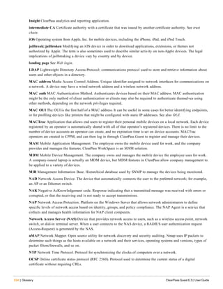 534 | Glossary ClearPass Guest 6.3 | User Guide
Insight ClearPass analytics and reporting application.
intermediate CA Certificate authority with a certificate that was issued by another certificate authority. See trust
chain.
iOS Operating system from Apple, Inc. for mobile devices, including the iPhone, iPad, and iPod Touch.
jailbreak; jailbroken Modifying an iOS device in order to download applications, extensions, or themes not
authorized by Apple. The term is also sometimes used to describe similar activity on non-Apple devices. The legal
implications of jailbreaking a device vary by country and by device.
landing page See Web login.
LDAP Lightweight Directory Access Protocol; communications protocol used to store and retrieve information about
users and other objects in a directory.
MAC address Media Access Control Address. Unique identifier assigned to network interfaces for communications on
a network. A device may have a wired network address and a wireless network address.
MAC auth MAC Authentication Method. Authenticates devices based on their MAC address. MAC authentication
might be the only method of client authentication or clients may also be required to authenticate themselves using
other methods, depending on the network privileges required.
MAC OUI The OUI is the first half of a MAC address. It can be useful in some cases for better identifying endpoints,
or for profiling devices like printers that might be configured with static IP addresses. See also OUI.
MACTrac Application that allows end users to register their personal mobile devices on a local network. Each device
registered by an operator is automatically shared with all of that operator’s registered devices. There is no limit to the
number of device accounts an operator can create, and no expiration time is set on device accounts. MACTrac
operators are created in CPPM, and can then log in through ClearPass Guest to register and manage their devices.
MAM Mobile Application Management. The employee owns the mobile device used for work, and the company
provides and manages the features. ClearPass WorkSpace is an MAM solution.
MDM Mobile Device Management. The company owns and manages the mobile device the employee uses for work.
A company-issued laptop is actually an MDM device, but MDM features in ClearPass allow company management to
be applied to a variety of devices.
MIB Management Information Base. Hierarchical database used by SNMP to manage the devices being monitored.
NAD Network Access Device. The device that automatically connects the user to the preferred network; for example,
an AP or an Ethernet switch.
NAK Negative AcKnowledgement code. Response indicating that a transmitted message was received with errors or
corrupted, or that the receiving end is not ready to accept transmissions.
NAP Network Access Protection. Platform on the Windows Server that allows network administrators to define
specific levels of network access based on identity, groups, and policy compliance. The NAP Agent is a service that
collects and manages health information for NAP client computers.
Network Access Server (NAS) Device that provides network access to users, such as a wireless access point, network
switch, or dial-in terminal server. When a user connects to the NAS device, a RADIUS user authentication request
(Access-Request) is generated by the NAS.
nMAP Network Mapper. Open source utility for network discovery and security auditing. Nmap uses IP packets to
determine such things as the hosts available on a network and their services, operating systems and versions, types of
packet filters/firewalls, and so on.
NTP Network Time Protocol. Protocol for synchronizing the clocks of computers over a network.
OCSP Online certificate status protocol (RFC 2560). Protocol used to determine the current status of a digital
certificate without requiring CRLs.
 