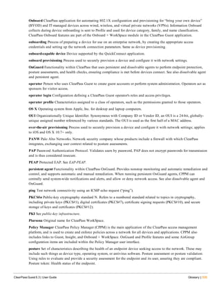 Onboard ClearPass application for automating 802.1X configuration and provisioning for “bring your own device”
(BYOD) and IT-managed devices across wired, wireless, and virtual private networks (VPNs). Information Onboard
collects during device onboarding is sent to Profile and used for device category, family, and name classification.
ClearPass Onboard features are part of the Onboard + WorkSpace module in the ClearPass Guest application.
onboarding Process of preparing a device for use on an enterprise network, by creating the appropriate access
credentials and setting up the network connection parameters. Same as device provisioning.
onboard-capable device Device supported by the QuickConnect application.
onboard provisioning Process used to securely provision a device and configure it with network settings.
OnGuard Functionality within ClearPass that uses persistent and dissolvable agents to perform endpoint protection,
posture assessments, and health checks, ensuring compliance is met before devices connect. See also dissolvable agent
and persistent agent.
operator Person who uses ClearPass Guest to create guest accounts or perform system administration. Operators act as
sponsors for visitor access.
operator login Configuration defining a ClearPass Guest operator's roles and access privileges.
operator profile Characteristics assigned to a class of operators, such as the permissions granted to those operators.
OS X Operating system from Apple, Inc. for desktop and laptop computers.
OUI Organizationally Unique Identifier. Synonymous with Company ID or Vendor ID, an OUI is a 24-bit, globally-
unique assigned number referenced by various standards. The OUI is used as the first half of a MAC address.
over-the-air provisioning Process used to securely provision a device and configure it with network settings; applies
to iOS and OS X 10.7+ only.
PANW Palo Alto Networks. Network security company whose products include a firewall with which ClearPass
integrates, exchanging user context related to posture assessments.
PAP Password Authentication Protocol. Validates users by password, PAP does not encrypt passwords for transmission
and is thus considered insecure.
PEAP Protected EAP. See EAP-PEAP.
persistent agent Functionality within ClearPass OnGuard. Provides nonstop monitoring and automatic remediation and
control, and supports automatic and manual remediation. When running persistent OnGuard agents, CPPM can
centrally send system-wide notifications and alerts, and allow or deny network access. See also dissolvable agent and
OnGuard.
ping Test network connectivity using an ICMP echo request (“ping”).
PKCS#n Public-key cryptography standard N. Refers to a numbered standard related to topics in cryptography,
including private keys (PKCS#1), digital certificates (PKCS#7), certificate signing requests (PKCS#10), and secure
storage of keys and certificates (PKCS#12).
PKI See public-key infrastructure.
Plursona Original name for ClearPass WorkSpace.
Policy Manager ClearPass Policy Manager (CPPM) is the main application of the ClearPass access management
platform, and is used to create and enforce policies across a network for all devices and applications. CPPM also
includes links to Guest, Insight, and Onboard + WorkSpace. OnGuard and Profile features and some AirGroup
configuration items are included within the Policy Manager user interface.
posture Set of characteristics describing the health of an endpoint device seeking access to the network. These may
include such things as device type, operating system, or antivirus software. Posture assessment or posture validation:
Using rules to evaluate and provide a security assessment for the endpoint and its user, assuring they are compliant.
Posture token: Health status of the endpoint.
ClearPass Guest 6.3 | User Guide Glossary | 535
 