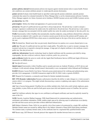 536 | Glossary ClearPass Guest 6.3 | User Guide
posture policies, internal Internal posture policies test requests against internal posture rules to assess health. Posture
rule conditions can contain attributes present in vendor-specific posture dictionaries.
posture servers Evaluate client health based on specified vendor-specific posture credentials, typically posture
credentials that cannot be evaluated internally by Policy Manager (that is, not by internal posture policies). Currently,
Policy Manager supports two forms of posture server interfaces: RADIUS posture servers and GAMEv2 posture servers.
pre-shared key See PSK.
print template Defines the format and appearance of a guest account receipt.
private key The part of a public/private key pair that is always kept private. The private key is used to encrypt a
message’s signature to authenticate the sender (only the sender knows the private key). The private key is also used to
decrypt a message that was encrypted with the sender’s public key (only the sender can decrypt it). See also public key.
Profile Functionality within ClearPass that automatically classifies endpoints, using attributes obtained from collectors.
It associates an endpoint with a specific user or location, secures access for devices like printers and IP cameras, and
can be used to implement BYOD flows where access is controlled based on the type of the device and the identity of
the user.
PSK Pre-shared key. Shared secret that was previously shared between two parties over a secure channel prior to use.
public key The part of a public/private key pair that is made public. The public key is used to encrypt a message; the
recipient’s private key is required to decrypt the message. A large part of a digital certificate is the certificate owner’s
public key. See also private key.
public-key infrastructure Security technology based on digital certificates and the assurances provided by strong
cryptography. See also certificate authority, digital certificate, public key, private key.
push certificates Enable the server to work with the Apple Push Notification Service (APNS) and Apple iOS devices
connected to an MDM account.
QC See QuickConnect.
QuickConnect Functionality within ClearPass used to securely provision an Android, Windows, or OS X device and
configure it with network settings. QuickConnect's functionality is now incorporated within Onboard and WorkSpace.
RADIUS Remote Access Dial-In User Server. Network access-control protocol for verifying and authenticating users;
provides AAA management. A RADIUS transaction might be 802.1X, MAC-Auth, or generic RADIUS.
RFC Request For Comments; a commonly-used format for Internet standards documents.
RFC 3576 Dynamic Authorization Dynamic authorization describes the ability to make changes to a visitor account’s
session while it is in progress. This might include disconnecting a session or updating some aspect of the authorization
for the session.
role Type of access being granted. ClearPass lets you define multiple roles. Such roles could include employee, guest,
team member, or press. Roles are used for both guest access (user role) and operator access to ClearPass. See operator
profile.
root CA Certificate authority that signs its own certificate (a self-signed certificate), and must be explicitly trusted by
users of the CA.
SAML Security Assertion Markup Language. XML-based framework for communicating user authentication,
entitlement, and attribute information. SAML enables single sign-on by allowing users to authenticate at an identity
provider and then access service providers without additional authentication.
SAN Subject Alternative Name. SANs let you specify a list of host names to be protected by a single SSL certificate.
Multiple domain names are secured by adding them to the Subject Alternative Name (SAN) field during enrollment.
The common name, or primary domain name, on the certificate must be a registered fully qualified domain name.
SCP Secure copy; SCP Protocol. Network protocol that supports file transfers between hosts on a network.
 
