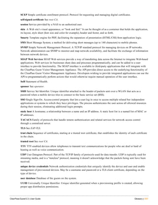SCEP Simple certificate enrollment protocol. Protocol for requesting and managing digital certificates.
self-signed certificate See root CA.
session Service provided by a NAS to an authorized user.
skin A Web site’s visual appearance, or “look and feel.” It can be thought of as a container that holds the application,
its layout, style sheet (font size and color for example), header and footer, and so forth.
Smarty Template engine for PHP, facilitating the separation of presentation (HTML/CSS) from application logic.
SMS Short Message System; a method for delivering short messages (up to 140 characters) to mobile phones.
SNMP Simple Network Management Protocol. A TCP/IP standard protocol for managing devices on IP networks.
Network administrators use SNMP to monitor and map network availability, and facilitate the exchange of information
between network devices.
SOAP Web Services SOAP Web services provide a way of transferring data across the Internet to integrate Web-based
applications. Web services let businesses share data and processes programmatically, and can be added to a user
interface to provide functionality. The SOAP interface is available to third-party applications that will integrate with
the ClearPass Guest Visitor Management Appliance. The API provides direct access to the underlying functionality of
the ClearPass Guest Visitor Management Appliance. Developers wishing to provide integrated applications can use the
API to programmatically perform actions that would otherwise require manual operation of the user interface.
SoH Statement of Health.
sponsor See operator.
SSID Service Set Identifier. Unique identifier attached to the header of packets sent over a WLAN that acts as a
password when a mobile device tries to connect to the basic service set (BSS).
SSO Single Sign-On. Access-control property that lets a user log in once to access multiple related but independent
applications or systems to which they have privileges. The process authenticates the user across all allowed resources
during their session, eliminating additional login prompts.
static host A hostname; a relationship between a name and an IP address. A static host list is a named list of MAC or
IP addresses.
TACACS Family of protocols that handle remote authentication and related services for network access control
through a centralized server.
TLS See EAP-TLS.
trust chain Sequence of certificates, starting at a trusted root certificate, that establishes the identity of each certificate
in the chain.
trusted root See root CA.
TTY TTY-enabled devices allow telephones to transmit text communications for people who are deaf or hard of
hearing as well as voice communication.
UDP User Datagram Protocol. Part of the TCP/IP family of protocols used for data transfer. UDP is typically used for
streaming media, and is a "stateless" protocol, meaning it doesn't acknowledge that the packets being sent have been
received.
unique device credentials Network authentication credentials that uniquely identify the device and user and enable
management of provisioned devices. May be a username and password or a TLS client certificate, depending on the
type of device.
user database Database of the guests on the system.
UUID Universally Unique Identifier. Unique identifier generated when a provisioning profile is created, allowing
proper app distribution permissions.
ClearPass Guest 6.3 | User Guide Glossary | 537
 