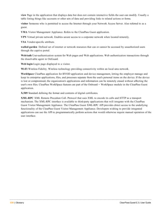 538 | Glossary ClearPass Guest 6.3 | User Guide
view Page in the application that displays data but does not contain interactive fields the user can modify. Usually a
table listing things like accounts or other sets of data and providing links to related actions or forms.
visitor Someone who is permitted to access the Internet through your Network Access Server. Also referred to as a
guest.
VMA Visitor Management Appliance. Refers to the ClearPass Guest application.
VPN Virtual private network. Enables secure access to a corporate network when located remotely.
VSA Vendor-specific attribute.
walled garden Defined set of internet or network resources that can or cannot be accessed by unauthorized users
through the captive portal.
WebAuth User-authentication system for Web pages and Web applications. Web authentication transactions through
the dissolvable agent in OnGuard.
Web login Login page displayed to a visitor.
Wi-Fi Wireless Fidelity. Wireless technology providing connectivity within an local area network.
WorkSpace ClearPass application for BYOD application and device management, letting the employer manage and
keep its enterprise applications, files, and processes separate from the user's personal items on the device. If the device
is lost or compromised, the organization's applications and information can be remotely erased without affecting the
user's own files. ClearPass WorkSpace features are part of the Onboard + WorkSpace module in the ClearPass Guest
application.
X.509 Standard defining the format and contents of digital certificates.
XML-RPC XML Remote Procedure Call. Protocol that uses XML to encode its calls and HTTP as a transport
mechanism. The XML-RPC interface is available to third-party applications that will integrate with the ClearPass
Guest Visitor Management Appliance. The ClearPass Guest XML-RPC API provides direct access to the underlying
functionality of the ClearPass Guest Visitor Management Appliance. Developers wishing to provide integrated
applications can use the API to programmatically perform actions that would otherwise require manual operation of the
user interface.
 