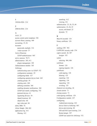 Index
ClearPass Guest 6.3 | User Guide Index | 539
1
1024-bit RSA 214
2
2048-bit RSA 214
A
AAA 23
access control, print templates 336
account filters, creating 440
accounting 23, 26
accounts
passwords, multiple 314
visitor account 27
Active Directory
LDAP authentication 445
active sessions 70-71
administration 365, 411
plugin management 395
Administration module 365
AirGroup
authenticating users via LDAP 372
configuration summary 29
configuring fields 327
configuring operator device limit 443
creating groups 59
creating users 444
defining controller 368
enabling dynamic notifications 368
LDAP user search, configuring 372
personal devices 61
registering devices 59
shared locations 60
shared roles 60
tag=value pair 60
alerts, SMS 74
Allow Simple 200, 203
application log 411
filtering 412
searching 412
viewing 411
authentication 23, 26, 35, 49
authorization 23, 26, 35
access, role-based 23
dynamic 72
B
Base-64 encoded 124
binary certificate 124
C
caching, CSV 503
CAPTCHA security code 274
captive portal 26, 307
hotspot 352
carrier
selecting 404, 406
certificate
formats 124
signing requests 126
certificates
code-signing 128
deleting 125
exporting 124
importing 130
requesting 134
revoking 125
character set encoding 46
closed session 71
closing session 73
code-signing certificate 128
Configuration module 227
configuring
Android provisioning 222
device limit in AirGroup 443
device provisioning 88
iOS and OS X provisioning 218
Kernel plugin 397
LDAP user search for AirGroup 372
 