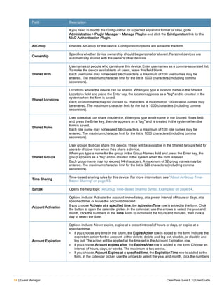 54 | Guest Manager ClearPass Guest 6.3 | User Guide
Field Description
If you need to modify the configuration for expected separator format or case, go to
Administration > Plugin Manager > Manage Plugins and click the Configuration link for the
MAC Authentication Plugin.
AirGroup Enables AirGroup for the device. Configuration options are added to the form.
Ownership
Specifies whether device ownership should be personal or shared. Personal devices are
automatically shared with the owner's other devices.
Shared With
Usernames of people who can share this device. Enter usernames as a comma-separated list.
To make the device available to all users, leave this field blank.
Each username may not exceed 64 characters. A maximum of 100 usernames may be
entered. The maximum character limit for the list is 1000 characters (including comma
separators).
Shared Locations
Locations where the device can be shared. When you type a location name in the Shared
Locations field and press the Enter key, the location appears as a "tag" and is created in the
system when the form is saved.
Each location name may not exceed 64 characters. A maximum of 100 location names may
be entered. The maximum character limit for the list is 1000 characters (including comma
separators).
Shared Roles
User roles that can share this device. When you type a role name in the Shared Roles field
and press the Enter key, the role appears as a "tag" and is created in the system when the
form is saved.
Each role name may not exceed 64 characters. A maximum of 100 role names may be
entered. The maximum character limit for the list is 1000 characters (including comma
separators).
Shared Groups
User groups that can share this device. These will be available in the Shared Groups field for
users to choose from when they share a device.
When you type a name for the group in the Group Names field and press the Enter key, the
group appears as a "tag" and is created in the system when the form is saved.
Each group name may not exceed 64 characters. A maximum of 32 group names may be
entered. The maximum character limit for the list is 320 characters (including comma
separators).
Time Sharing
Time-based sharing rules for this device. For more information, see "About AirGroup Time-
Based Sharing" on page 63.
Syntax Opens the help topic "AirGroup Time-Based Sharing Syntax Examples" on page 64.
Account Activation
Options include: Activate the account immediately, at a preset interval of hours or days, at a
specified time, or leave the account disabled.
If you choose Activate at a specified time, the ActivationTime row is added to the form. Click
the button to open the calendar picker. In the calendar, use the arrows to select the year and
month, click the numbers in the Time fields to increment the hours and minutes, then click a
day to select the date.
Account Expiration
Options include: Never expire, expire at a preset interval of hours or days, or expire at a
specified time.
l If you choose any time in the future, the Expire Action row is added to the form. Indicate the
expiration action for the account—either delete, delete and log out, disable, or disable and
log out. The action will be applied at the time set in the Account Expiration row.
l If you choose Account expires after, the ExpiresAfter row is added to the form. Choose an
interval of hours, days, or weeks. The maximum is two weeks.
l If you choose Account Expires at a specified time, the ExpirationTime row is added to the
form. In the calendar picker, use the arrows to select the year and month, click the numbers
 
