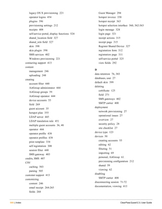 legacy OS X provisioning 221
operator logins 454
plugins 396
provisioning settings 212
receipts 408
self-service portal, display functions 524
shared_location field 327
shared_role field 327
skin 398
skin plugin 398
SMS services 402
Windows provisioning 221
contacting support 413
content
management 246
uploading 248
creating
account filter 440
AirGroup administrator 444
AirGroup groups 59
AirGroup operator 444
device accounts 55
field 269
guest account 35
hotspot plan 355
LDAP server 445
LDAP translation rule 451
multiple guest accounts 36, 48
operator 444
operator profile 438
operator profiles 438
print template 334
self registration 308
session filter 440
SMS gateway 403
credits, SMS 407
CSV
caching 503
parsing 505
customer support 413
customizing
content 246
email receipt 264-265
fields 268
540 | Index ClearPass Guest 6.3 | User Guide
Guest Manager 294
hotspot invoice 358
hotspot receipt 363
hotspot selection interface 360, 362-363
login message 324
login page 321
receipt actions 315
receipt page 315
Register Shared Device 327
registration form 312
registration page 311
self-service portal 325
view fields 292
D
data retention 76, 383
databases, user 27
default skin 399
deleting
certificate 125
field 271
SMS gateways 402
SMTP carrier 408
deployment
network provisioning 27
operational issues 27
overview 27
security policy 28
site checklist 27
device type 123
devices 50
creating accounts 55
editing 62
filtering 51
importing 69
personal, AirGroup 61
provisioning configuration 212
shared 59
viewing 62
disabling
SMTP carrier 408
disconnecting session 71-72
documentation, viewing 413
 