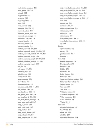 multi_initial_sequence 511
multi_prefix 295, 511
netmask 512
no_password 512
no_portal 512
no_warn_before 512
notes 512
num_accounts 512
password 299, 336, 512
password_action 512
password_action_recur 512
password_last_change 513
password2 299, 512, 516
personal_details 516
purchase_amount 516
purchase_details 516
random_password 299, 513
random_password_length 299-300, 513
random_password_method 299-300, 513
random_password_picture 518
random_username_length 299-300, 513
random_username_method 295, 299
random_username_picture 518
role_id 299
role_name 299, 336
schedule_after 300
schedule_time 300
secret_answer 326
secret_question 326
Show forms 271
simultaneous_use 299
sms_auto_send_field 341, 516
sms_enabled 341, 516
sms_handler_id 341, 516
sms_phone_field 341, 516
sms_template_id 341, 516
sms_warn_before_message 516
smtp_auto_send_field 267
smtp_cc_action 267
smtp_email_field 267
smtp_enabled 267
smtp_receipt_format 267
smtp_subject 267, 517
smtp_template_id 267, 517
542 | Index ClearPass Guest 6.3 | User Guide
smtp_warn_before_cc_action 268, 518
smtp_warn_before_cc_list 268, 518
smtp_warn_before_receipt_format 268
smtp_warn_before_subject 267, 517
smtp_warn_before_template_id 268, 518
state 516
submit_free 516
username 299, 336
visitor_accept_terms 516
visitor_carrier 516
visitor_fax 516
visitor_name 327
warn_before_from 268, 518
warn_before_from_sponsor 268, 518
zip 516
filtering
application log 412
devices 51
guest accounts 41, 44
sessions 72
Form field
Display properties 274
Drop-down list 278
Enable If 291
Hidden 278
Password 280
Radio Buttons 280
Static text 281
Static text (Options lookup) 283
Static text (Raw value) 282
Submit button 284
Text area 284
Text field 285
Validation errors 286
Validation properties 285
Value conversion 289
Value formatter 290
Visible If 291
form fields
advanced properties 288
CAPTCHA 274
check box 275
checklist 275
conversion functions 524
 