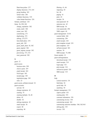 Date/time picker 277
display functions 273, 524
group heading 283
initial value 286
validator functions 519
value format functions 524
formats, certificate 124
forms 26, 299, 302
change_expiration 302
create_multi 302
create_user 302
customizing 271
duplicating 272
editing 272-273
form field editor 274
guest_edit 302
guest_multi_form 45, 302
guest_register 302
guest_register_receipt 302
previewing 273, 314
reset_password 302
G
guest 27
guest access
business rules 299
click to print 297
email receipt 263
NAS login 303
receipt page 303
registration page 303
roles 23
guest access, self-provisioned 34
guest accounts
activate 42
change expiration 42
creating 35
creating multiple 36, 48
delete 42
disable 42
editing expiration 42
email receipt 36
export 48
exporting 48
ClearPass Guest 6.3 | User Guide Index | 543
filtering 41, 44
importing 45
list 40
paging 41
print 43
receipts 36
reset password 42
selection row 45
SMS receipt 36
view passwords 296
XML export 49
guest management 33-34
custom fields 268
customizing 294
email receipts 263
print template wizard 335
print templates 333
self provisioned 303
sessions 70
SMS receipts 74, 408
Guest module 33
guest self-registration
download receipt 318
email receipts 319
login page 321
print receipt 318
self-service portal 324
SMS receipt 319
H
help
context-sensitive 30
field help 30
quick help 30
searching 30
hotspot management 351
captive portal 353
creating plan 355
customer information 358
customizing invoice 358
customizing receipt 363
customizing selection interface 360, 362-363
editing plan 355
invoice 358
 